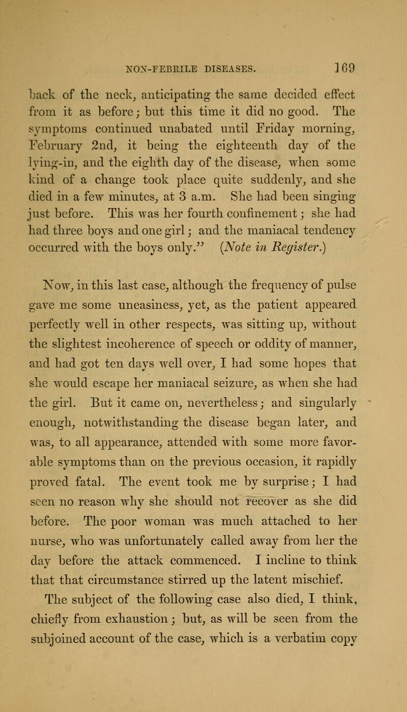 back of tlie neck_, anticipating the same decided effect from it as before; but this time it did no good. The symptoms continued unabated until Friday mornings February 2nd_, it being the eighteenth day of the lying-in^ and the eighth day of the disease^ when some kind of a change took place quite suddenly^ and she died in a few minutes_, at 3 a.m. She had been singing just before. This was her fourth confinement; she had had three boys and one girl; and the maniacal tendency occurred with the boys only.^^ {Note in Register.) Now^ in this last case^ although the frequency of pulse gave me some uneasiness^ yet, as the patient appeared perfectly well in other respects, was sitting up, without the slightest incoherence of speech or oddity of manner, and had got ten days well over, I had some hopes that she would escape her maniacal seizure, as when she had the girl. But it came on, nevertheless; and singularly enough, notwithstanding the disease began later, and was, to all appearance, attended with some more favor- able symptoms than on the previous occasion, it rapidly proved fatal. The event took me by surprise; I had seen no reason why she should not recover as she did before. The poor woman was much attached to her nurse, who was unfortunately called away from her the day before the attack commenced. I incline to think that that circumstance stirred up the latent mischief. The subject of the following case also died, I think, chiefly from exhaustion; but, as will be seen from the subjoined account of the case, which is a verbatim copy