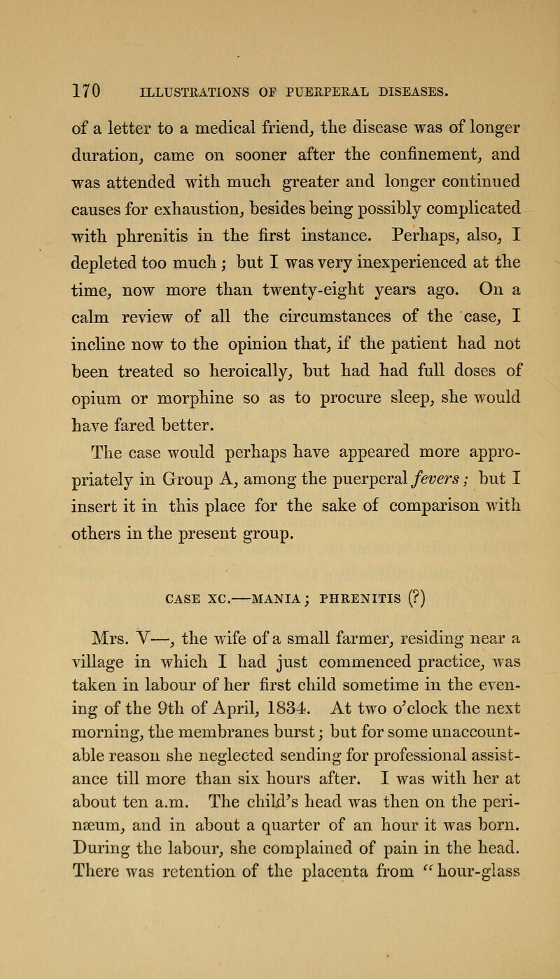 of a letter to a medical friend^ tlie disease was of longer duration^ came on sooner after tlie confinement_, and was attended with much greater and longer continued causes for exhaustion^ besides being possibly complicated with phrenitis in the first instance. Perhaps, also_, I depleted too much; but I was very inexperienced at the time_, now more than twenty-eight years ago. On a calm review of all the circumstances of the case,, I incline now to the opinion that, if the patient had not been treated so heroically, but had had fall doses of opium or morphine so as to procure sleep, she would have fared better. The case would perhaps have appeared more appro- priately in Group A, among the puerperal fevers; but I insert it in this place for the sake of comparison with others in the present group. CASE XC. mania; PHRENITIS (?) Mrs. V—, the wife of a small farmer, residing near a village in which I had just commenced practice, was taken in labour of her first child sometime in the even- ing of the 9th of April, 1834. At two o^clock the next morning, the membranes burst; but for some unaccount- able reason she neglected sending for professional assist- ance till more than six hours after. I was with her at about ten a.m. The child^s head was then on the peri- nseum, and in about a quarter of an hour it was born. During the labour, she complained of pain in the head. There was retention of the placenta from  hour-glass