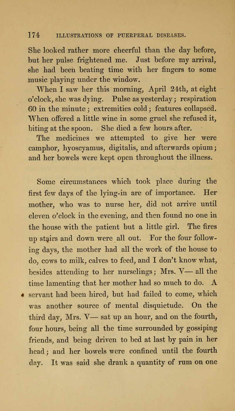 She looked rather more cheerful than the day before, but her pulse frightened me. Just before my arrival, she had been beating time with her fingers to some music playing under the window. When I saw her this morning, April 24th, at eight o'clock, she was dying. Pulse as yesterday; respiration 60 in the minute ; extremities cold; features collapsed. When offered a little wine in some gruel she refused it, biting at the spoon. She died a few hours after. The medicines we attempted to give her were camphor, hyoscyamus, digitalis, and afterwards opium; and her bowels were kept open throughout the illness. Some circumstances which took place during the first few days of the lying-in are of importance. Her mother, who was to nurse her, did not arrive until eleven o^clock in the evening, and then found no one in the house with the patient but a little girl. The fires up stg^irs and down were all out. For the four follow- ing days, the mother had all the work of the house to do, cows to milk, calves to feed, and I don't know what, besides attending to her nurselings; Mrs. V— all the time lamenting that her mother had so much to do. A servant had been hired, but had failed to come, which was another source of mental disquietude. On the third day, Mrs. Y— sat up an hour, and on the fourth, four hours, being all the time surrounded by gossiping friends, and being driven to bed at last by pain in her head; and her bowels were confined until the fourth dav. It was said she drank a quantity of rum on one