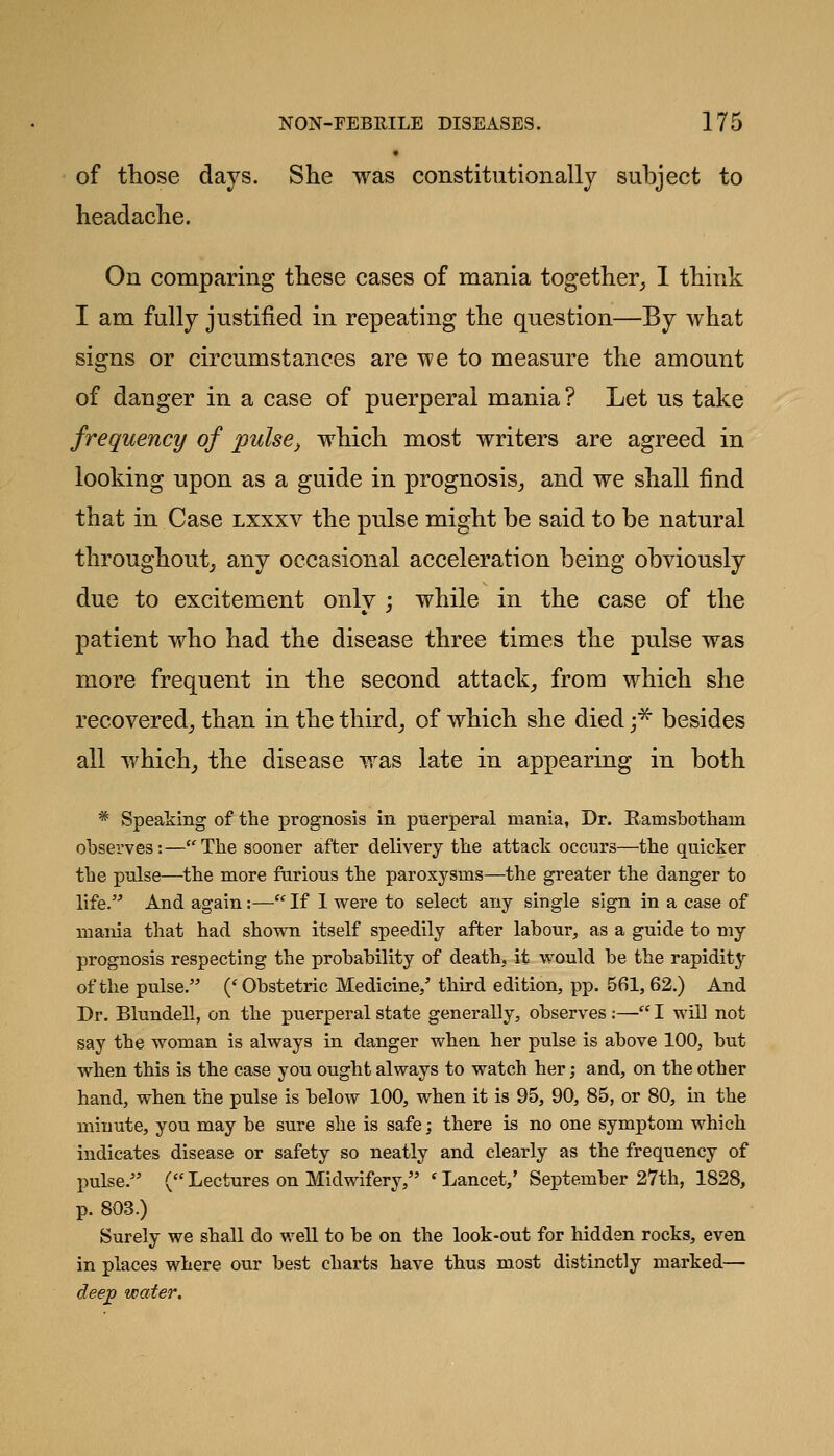 of those days. She was constitiitionally subject to headache. On comparing these cases of mania together_, 1 think I am fully justified in repeating the question—By what signs or circumstances are we to measure the amount of danger in a case of puerperal mania ? Let us take frequency of pulse^ which most writers are agreed in looking upon as a guide in prognosis^ and we shall find that in Case lxxxv the pulse might be said to be natural throughout^ any occasional acceleration being obviously due to excitement onlv ; while in the case of the patient who had the disease three times the pulse was more frequent in the second attack, from which she recovered_, than in the third_, of which she died f besides all which, the disease was late in appearing in both * Speaking of the prognosis in puerperal mania, Dr. Ramsbotham observes:—^The sooner after delivery the attack occurs—the quicker the pulse—the more furious the paroxysms—the greater the danger to life. And again:— If 1 were to select any single sign in a case of mania that had shown itself speedily after labour, as a guide to my prognosis respecting the probability of death, it would be the rapidity of the pulse. ('Obstetric Medicine/ third edition, pp. 561, 62.) And Dr. Blundell, on the puerperal state generally, observes ;— I will not say the woman is always in danger when her pulse is above 100, but when this is the case you ought always to watch her; and, on the other hand, when the pulse is below 100, when it is 95, 90, 85, or 80, in the minute, you may be sure she is safe; there is no one symptom which indicates disease or safety so neatly and clearly as the frequency of pulse. (Lectures on Midwifery, 'Lancet,' September 27th, 1828, p. 803.) Surely we shall do well to be on the look-out for hidden rocks, even in places where our best charts have thus most distinctly marked— deep water.