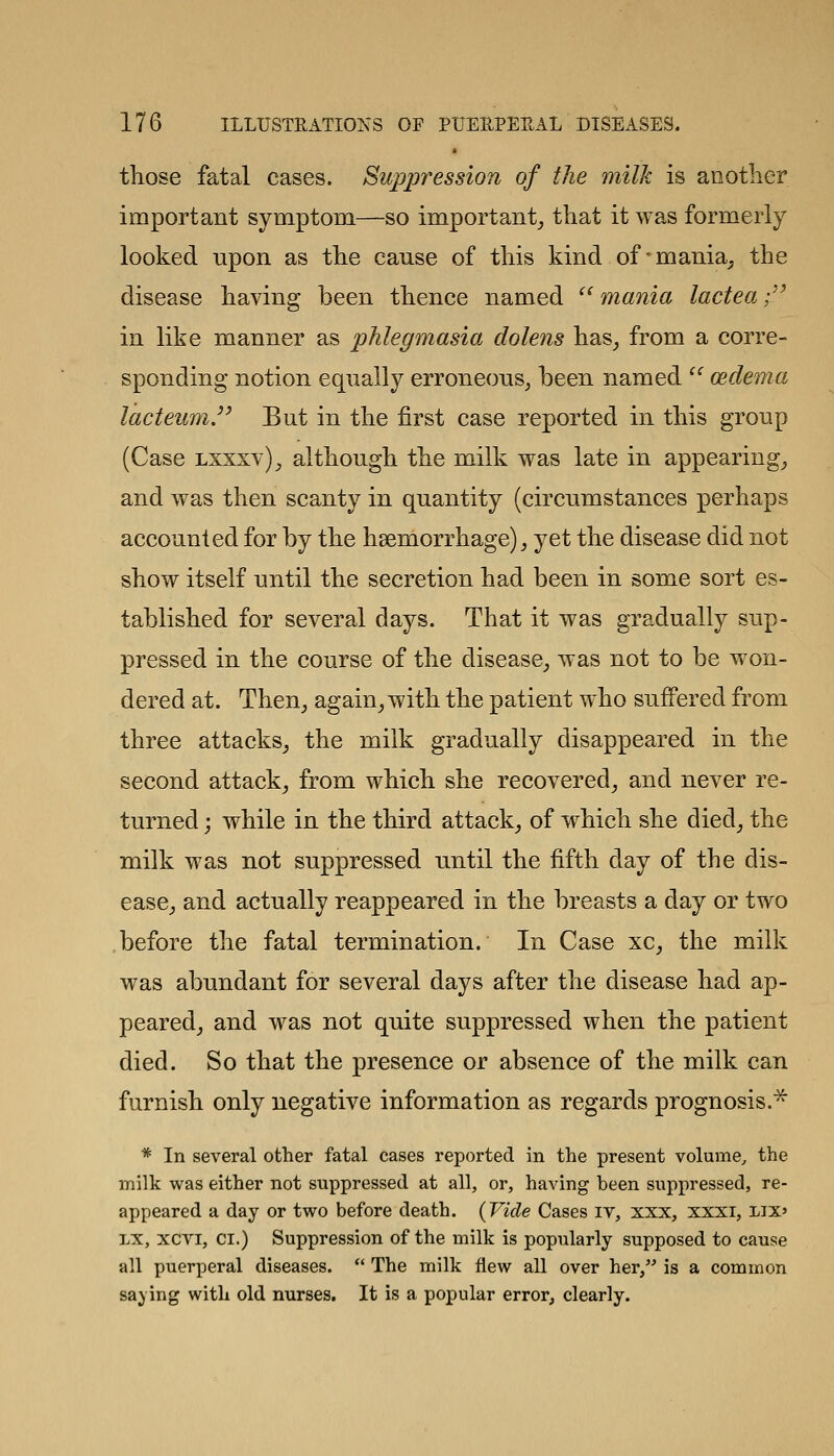 those fatal cases. Suppression of the milk is anotlier important symptom—so important^ tliat it was formerly looked upon as tlie cause of this kind of'mania^ the disease having been thence named  mania lactea;'' in like manner as phlegmasia dolens has^ from a corre- sponding notion equally erroneous^ been named  oedema lacteum.^^ But in the first case reported in this group (Case lxxxy)^ although the milk was late in appearing_, and was then scanty in quantity (circumstances perhaps accounted for by the haemorrhage), yet the disease did not show itself until the secretion had been in some sort es- tablished for several days. That it was gradually sup- pressed in the course of the disease_, was not to be won- dered at. Then_, again^ with the patient who suffered from three attacks^ the milk gradually disappeared in the second attack^ from which she recovered^ and never re- turned ; while in the third attack^ of w^hich she died, the milk was not suppressed until the fifth day of the dis- ease_, and actually reappeared in the breasts a day or two before the fatal termination. In Case xc, the milk was abundant for several days after the disease had ap- peared, and was not quite suppressed when the patient died. So that the presence or absence of the milk can furnish only negative information as regards prognosis.* * In several other fatal cases reported in the present volume^ the milk was either not suppressed at all, or, having heen suppressed, re- appeared a day or two before death. {Vide Cases iv, xxx, xxxi, lix' LX, xcvi, CI.) Suppression of the milk is popularly supposed to cause all puerperal diseases.  The milk flew all over her, is a common saying with old nurses. It is a popular error, clearly.