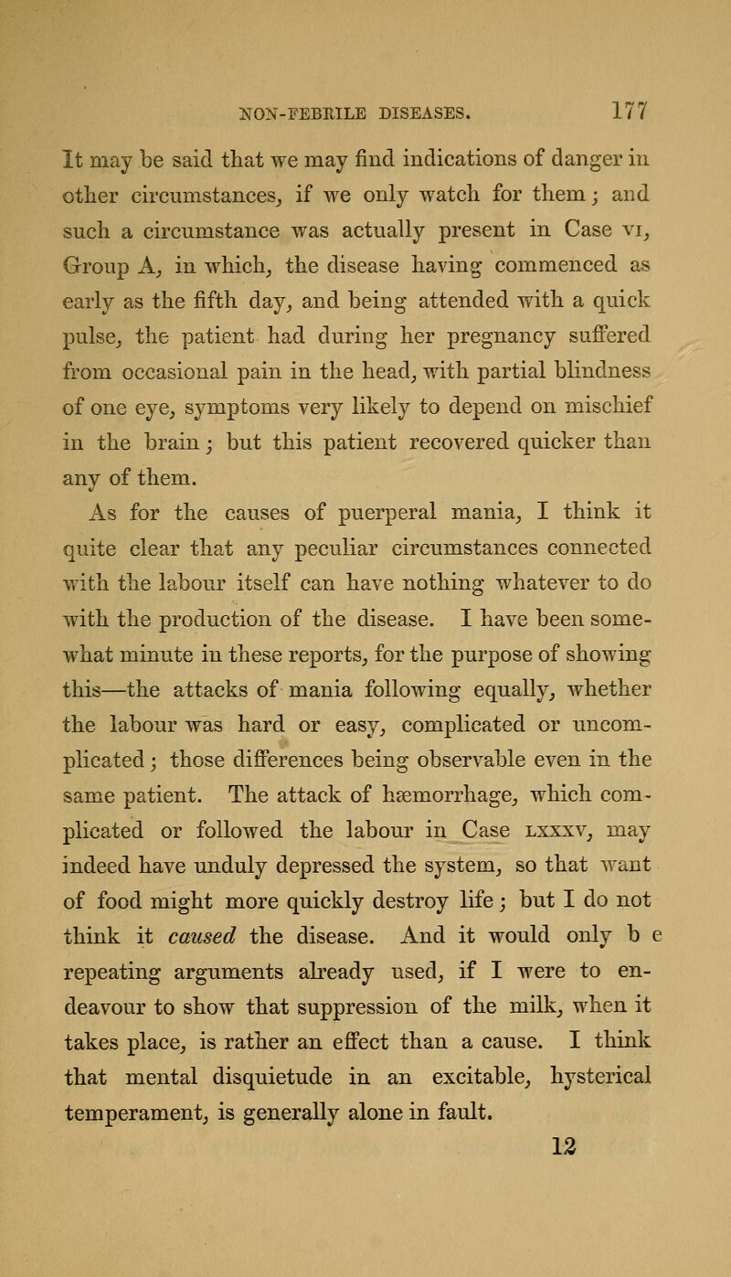 It may be said that we may find indications of danger in other circumstances^ if we only watch for them; and such a circumstance was actually present in Case vi^ Group A; in which^ the disease having commenced as early as the fifth day_, and being attended with a quick pulse_, the patient had during her pregnancy sufi'ered from occasional pain in the head^ with partial blindness of one eye^ symptoms very likely to depend on mischief in the brain; but this patient recovered quicker than any of them. As for the causes of puerperal mania^ I think it quite clear that any peculiar circumstances connected with the labour itself can have nothing whatever to do with the production of the disease. I have been some- what minute in these reports^ for the purpose of showing this—the attacks of mania following equally^ whether the labour was hard or easy^ complicated or imcom- plicated; those dififerences being observable even in the same patient. The attack of haemorrhage,, which com- plicated or followed the labour in Case lxxxv, may indeed have unduly depressed the system, so that want of food might more quickly destroy life; but I do not think it caused the disease. And it would only b e repeating arguments already used, if I were to en- deavour to show that suppression of the milk, when it takes place, is rather an efi'ect than a cause. I think that mental disquietude in an excitable, hysterical temperament, is generally alone in fault. 12