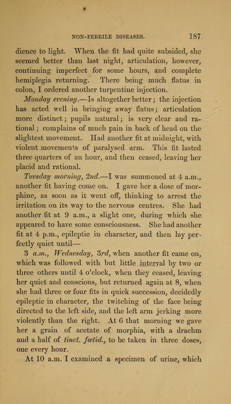 dience to light. When the fit had quite subsided^ she seemed better than last nighty articulation_, however, continuing imperfect for some hours, and complete hemiplegia returning. There being much flatus in colon, I ordered another turpentine injection. Monday evening.—Is altogether better; the injection has acted well in bringing away flatus; articulation more distinct; pupils natural; is very clear and ra- tional ; complains of much pain in back of head on the slightest movement. Had another fit at midnight, with violent movements of paralysed arm. This fit lasted three quarters of an hour, and then ceased, leaving her placid and rational. Tuesday morning, 2nd.—T w^as summoned at 4 a.m., another fit having come on. I gave her a dose of mor- phine, as soon as it went ofi, thinking to arrest the irritation on its way to the nervous centres. She had another fit at 9 a.m., a slight one, during w^hich she appeared to have some consciousness. She had another fit at 4 p.m., epileptic in character, and then lay per- fectly quiet until— 3 a.m., Wednesday, Srd, when another fit came on, which was followed with but little interval by two or three others until 4 o^clock, when they ceased, leaving her quiet and conscious, but returned again at 8, when she had three or four fits in quick succession, decidedly epileptic in character, the twitching of the face being directed to the left side, and the left arm jerking more violently than the right. At 6 that morning we gave her a grain of acetate of morphia, with a drachm and a half of tinct, foetid., to be taken in three doses, one every hour. At 10 a.m. I examined a specimen of urine, which