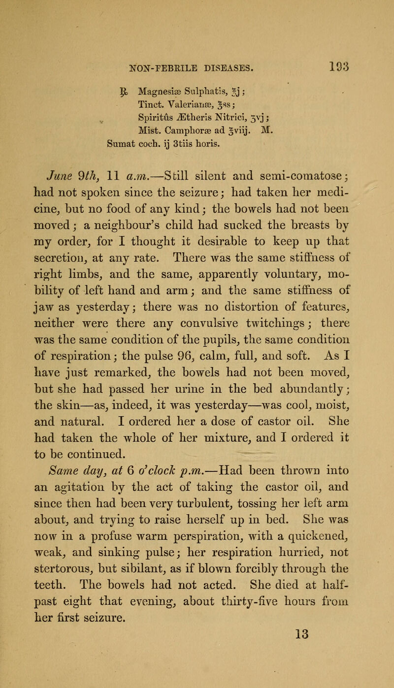 ^o MagnesiaB Sulphatis, 5J ; Tinct. Valerlaiise, '^hs; Spiritus iEtheris Nitrici, 5vj; Mist. Camphorse ad gviij. M. Sumat coch. ij 3tiis horis. June 9th, 11 a.m.—Still silent and semi-comatose; had not spoken since the seizure; had taken her medi- cine^ but no food of any kind; the bowels had not been moved; a neighbour's child had sucked the breasts by my order_, for I thought it desirable to keep up that secretioUj at any rate. There was the same stiffness of right limbs_, and the same, apparently voluntary, mo- bility of left hand and arm; and the same stiffness of jaw as yesterday; there was no distortion of features, neither were there any convulsive twitchings; there was the same condition of the pupils, the same condition of respiration; the pulse 96, calm, full, and soft. As I have just remarked, the bowels had not been moved, but she had passed her urine in the bed abundantly; the skin—as, indeed, it was yesterday—was cool, moist, and natural. I ordered her a dose of castor oil. She had taken the whole of her mixture, and I ordered it to be continued. Same day, at 6 o'clock p.m.—Had been thrown into an agitation by the act of taking the castor oil, and since then had been very turbulent, tossing her left arm about, and trying to raise herself up in bed. She was now in a profuse warm perspiration, with a quickened, weak, and sinking pulse; her respiration hurried, not stertorous, but sibilant, as if blown forcibly through the teeth. The bowels had not acted. She died at half- past eight that evening, about thirty-five hours from her first seizure. 13