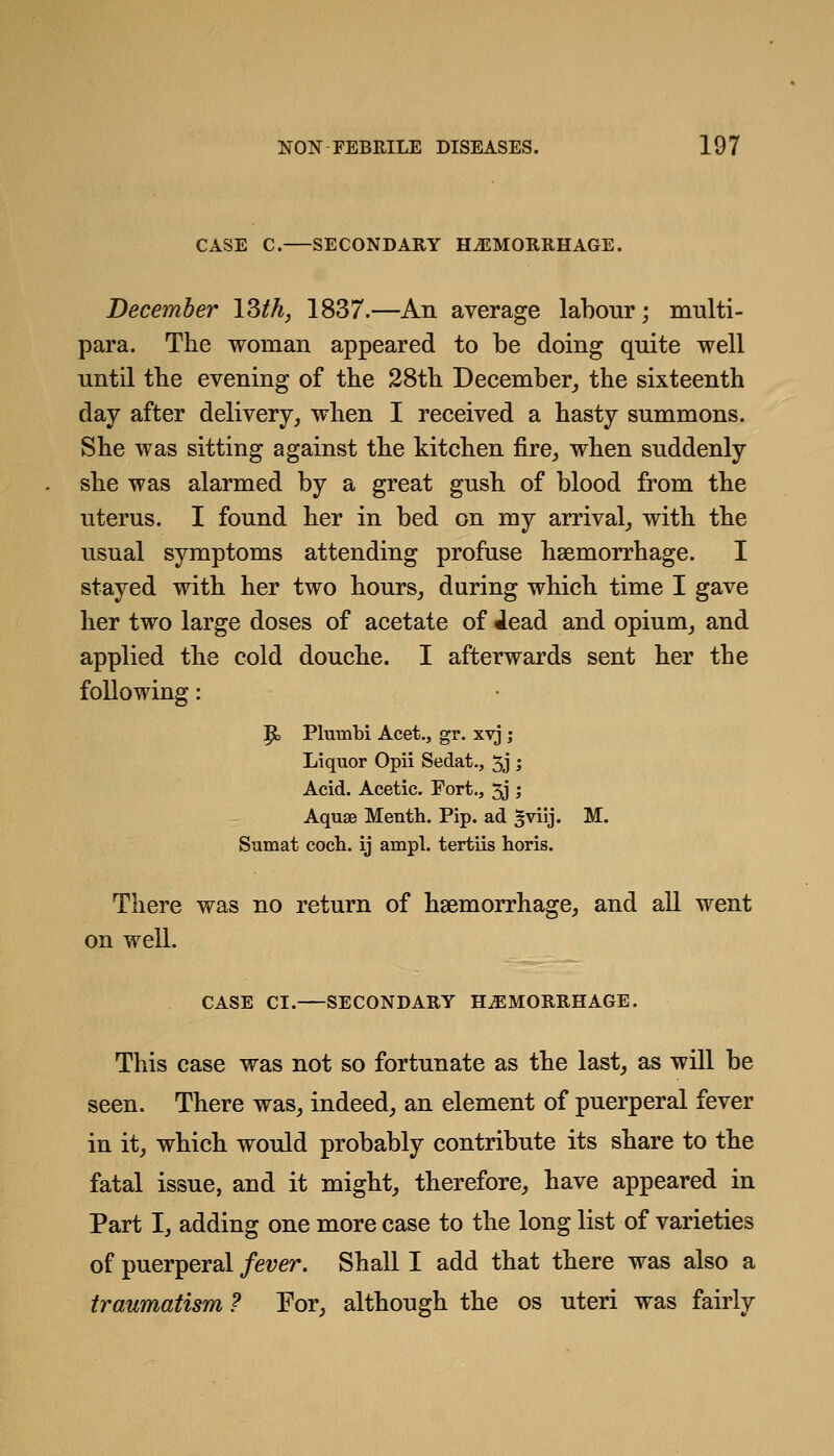 CASE C. SECONDARY HAEMORRHAGE. December \Zth, 1837.—An average labour; multi- para. The woman appeared to be doing quite well until tbe evening of the 28th December_, the sixteenth day after delivery, when I received a hasty summons. She was sitting against the kitchen fire, when suddenly she was alarmed by a great gush of blood from the uterus. I found her in bed on my arrival, with the usual symptoms attending profuse haemorrhage. I stayed with her two hours, during which time I gave her two large doses of acetate of iead and opium, and applied the cold douche. I afterwards sent her the following: P> Plumbi Acet., gr. xtj ; Liquor Opii Sedat., 5j ; Acid. Acetic. Fort., 5j ; Aquae Menth. Pip. ad §viij. M. Sumat coch. ij ampl. tertiis horis. There was no return of haemorrhage, and all went on well. CASE CI. SECONDARY HAEMORRHAGE. This case was not so fortunate as the last, as will be seen. There was, indeed, an element of puerperal fever in it, which would probably contribute its share to the fatal issue, and it might, therefore, have appeared in Part I, adding one more case to the long list of varieties of puerperal fever. Shall I add that there was also a traumatism ? Eor, although the os uteri was fairly