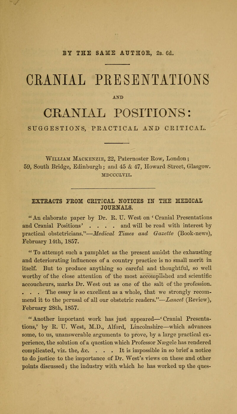 BY THE SAME AUTHOR, 2s. 6d. CRANIAL PRESENTATIONS AND CKANIAL POSITIONS: SUGGESTIONS, PRACTICAL AND CRITICAL. William Mackenzie, 22, Paternoster Row, London; 59, South Bridge, Edinburgh; and 45 & 47, Howard Street, Glasgow, MDCCCLVII. EXTRACTS FROM CRITICAL NOTICES IN THE MEDICAL JOURNALS.  An elaborate paper by Dr. R. U. West on ' Cranial Presentations and Cranial Positions' .... and will be read with interest by practical obstetricians.—Medical Times and Gazette (Book-news), February 14th, 1857.  To attempt such a pamphlet as the present amidst the exhausting and deteriorating influences of a country practice is no small merit in itself. But to produce anything so careful and thoughtful, so well worthy of the close attention of the most accomplished and scientific accoucheurs, marks Dr. West out as one of the salt of the profession. . . . The essay is so excellent as a whole, that we strongly recom- mend it to the perusal of all our obstetric readers.—Lancet (Review), February 28th, 1857. Another important work has just appeared—'Cranial Presenta- tions,' by R. IT. West, M.D., Alford, Lincolnshire—which advances some, to us, unanswerable arguments to prove, by a large practical ex- perience, the solution of a question which Professor Nsegele has rendered complicated, viz. the, &c. . . . It is impossible in so brief a notice to do justice to the importance of Dr. West's views on these and other points discussed; the industry with which he has worked up the ques-