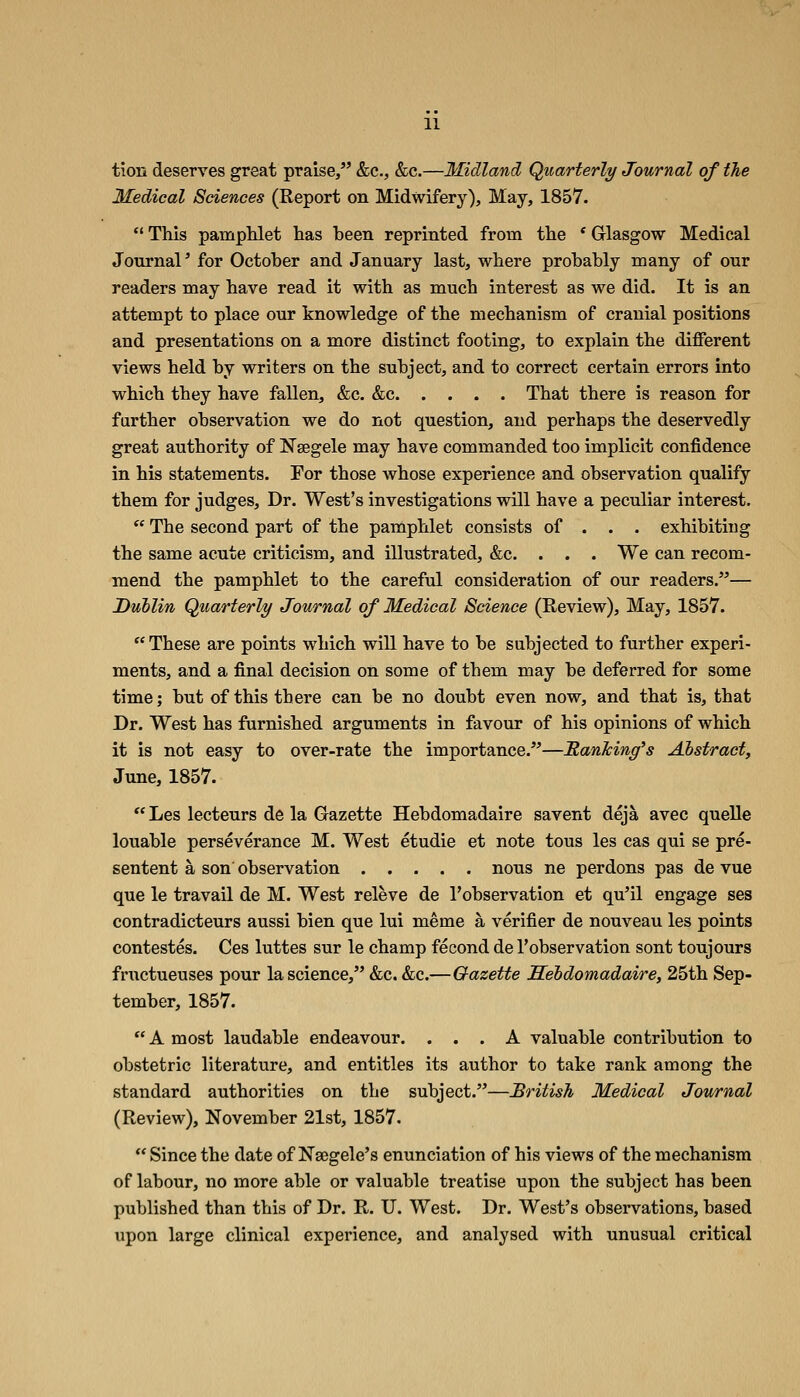 tion deserves great praise/' &c., &c.—Midland Quarterly Journal of the Medical Sciences (Report on Midwifery), May, 1857.  This pamphlet has been reprinted from the * Glasgow Medical JonrnaP for October and January last, where probably many of our readers may have read it with as much interest as we did. It is an attempt to place our knowledge of the mechanism of cranial positions and presentations on a more distinct footing, to explain the different views held by writers on the subject, and to correct certain errors into which they have fallen, &c. &c That there is reason for farther observation we do not question, and perhaps the deservedly great authority of Nsegele may have commanded too implicit confidence in his statements. For those whose experience and observation qualify them for judges. Dr. West's investigations will have a peculiar interest.  The second part of the pamphlet consists of . . . exhibiting the same acute criticism, and illustrated, &c. . . . We can recom- mend the pamphlet to the careful consideration of our readers.— Dublin Quarterly Journal of Medical Science (Review), May, 1857. ''These are points which will have to be subjected to further experi- ments, and a final decision on some of them may be deferred for some time; but of this there can be no doubt even now, and that is, that Dr. West has furnished arguments in favour of his opinions of which it is not easy to over-rate the importance.—RanTcing's Abstract, June, 1857.  Les lecteurs de la Gazette Hebdomadaire savent deja avec quelle louable perseverance M. West etudie et note tons les cas qui se pre- sentent a son observation nous ne perdons pas de vue que le travail de M. West releve de I'observation et qu'il engage ses contradicteurs aussi bien que lui meme a verifier de nouveau les points contestes. Ces luttes sur le champ fecond de I'observation sont toujours fructueuses pour la science, &c. &c.—Gazette Sehdomadaire, 25th Sep- tember, 1857.  A most laudable endeavour. ... A valuable contribution to obstetric literature, and entitles its author to take rank among the standard authorities on the subject.—British Medical Journal (Review), November 21st, 1857.  Since the date of Nsegele's enunciation of his views of the mechanism of labour, no more able or valuable treatise upon the subject has been published than this of Dr. R. U. West. Dr. West's observations, based upon large clinical experience, and analysed with unusual critical