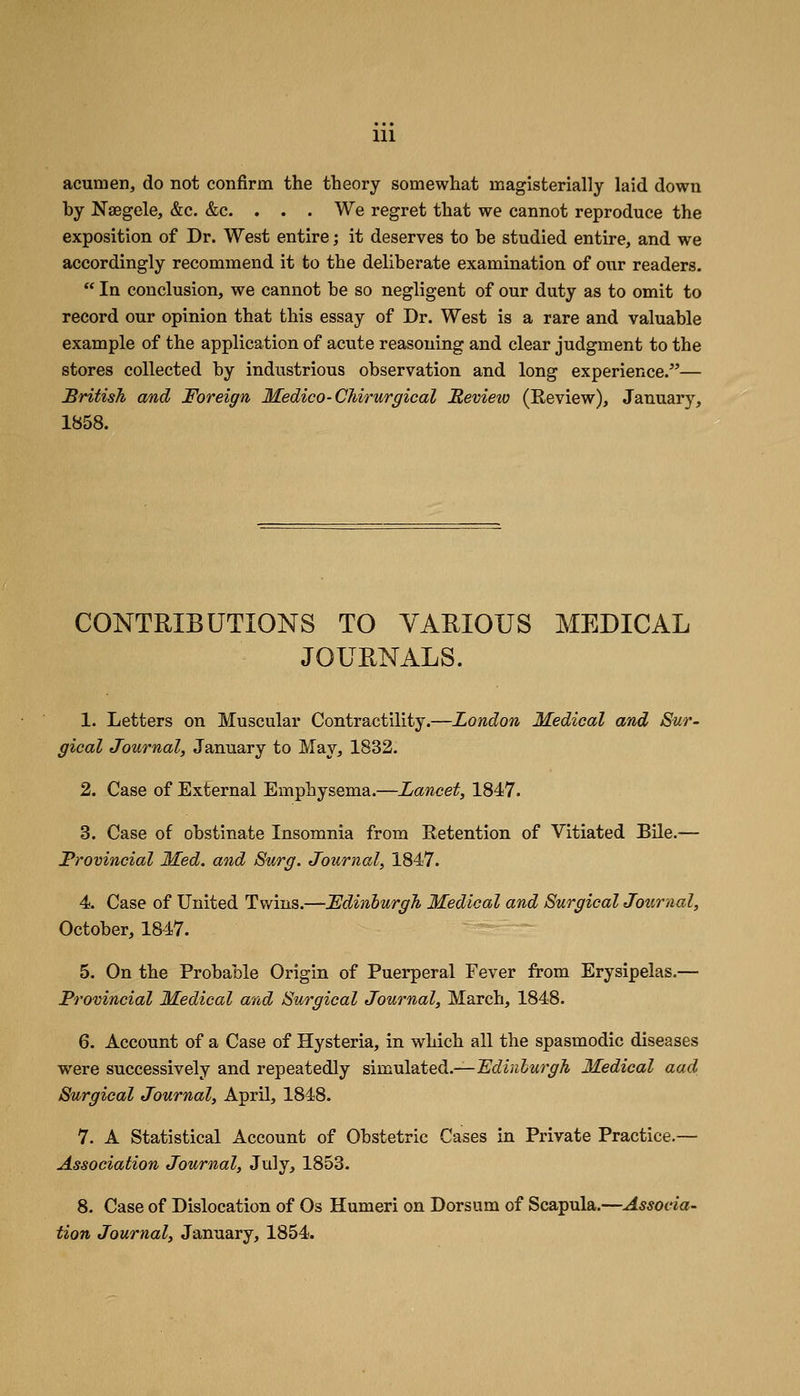 HI acumen, do not confirm the theory somewhat magisterially laid down by Nsegele, &c. &c. . . . We regret that we cannot reproduce the exposition of Dr. West entire; it deserves to be studied entire, and we accordingly recommend it to the deliberate examination of our readers.  In conclusion, we cannot be so negligent of our duty as to omit to record our opinion that this essay of Dr. West is a rare and valuable example of the application of acute reasoning and clear judgment to the stores collected by industrious observation and long experience.^'— British and Foreign Medico-CMrurgical Revieio (Review), January, 1858. CONTRIBUTIONS TO VARIOUS MEDICAL JOURNALS. 1. Letters on Muscular Contractility.—London Medical and Sur- gical Journal, January to May, 1832. 2. Case of External Emphysema.—Lancet, 1847. 3. Case of obstinate Insomnia from Retention of Vitiated Bile.— Provincial Med. and Surg. Journal, 1847. 4. Case of United Twins.—Fdinhurgh Medical and Surgical Journal, October, 1847. 5. On the Probable Origin of Puerperal Fever from Erysipelas.— JProvincial Medical and Surgical Journal, March, 1848. 6. Account of a Case of Hysteria, in which all the spasmodic diseases were successively and repeatedly siuinlsLted.—JSdinlurgh Medical aad Surgical Journal, April, 1848. 7. A Statistical Account of Obstetric Cases in Private Practice.— Association Journal, July, 1853. 8. Case of Dislocation of Os Humeri on Dorsum of Scapula.—Associa- tion Journal, January, 1854.