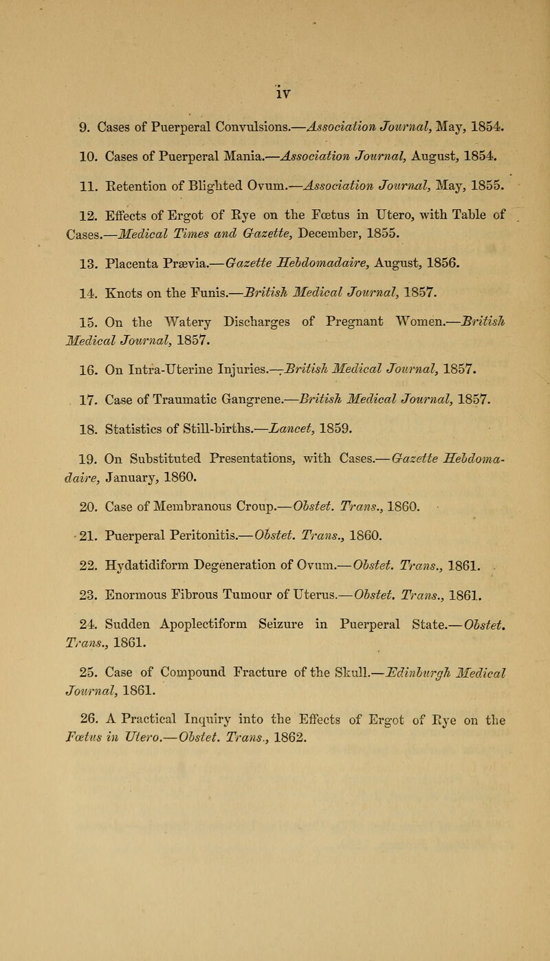 9. Cases of Puerperal Convulsions.—Association Journal, May, 1854. 10. Cases of Puerperal Mania.—Association Journal, August, 1854. 11. Retention of Bliglited Ovum.—Association Journal, May, 1855. 12. Effects of Ergot of Eye on the Foetus in Utero, with Tahle of Cases.—Medical Times and Gazette, December, 1855. 13. Placenta Prsevia.—Gazette Seldomadaire, August, 1856. 14. Knots on the Funis.—British Medical Journal, 1857. 15. On the Watery Discharges of Pregnant Women.—Britisli Medical Journal, 1857. 16. On Intra-Uterine Inyjivies.—rBritish Medical Journal, 1857. 17. Case of Traumatic Gangrene.—British Medical Journal, 1857. 18. Statistics of Still-births.—Lancet, 1859. 19. On Substituted Presentations, with Cases.— Gazette Sehdoma- daire, January, 1860. 20. Case of Membranous Croup.—Oistet. Trans., 1860. ■21. Puerperal Peritonitis.— Obstet. Trans., 1860. 22. Hydatidiform Degeneration of Ovum.—Obstet. Trans., 1861. . 23. Enormous Fibrous Tumour of Uterus.—OS^i^e^. Trans., 1861. 24. Sudden Apoplectiform Seizure in Puerperal State.—Obstet. Trans., 1861. 25. Case of Compound Fracture of the Skull.—JEdinburgh Medical Journal, 1861. 26. A Practical Inquiry into the Effects of Ergot of Eye on the Foetus in TJtero.—Obstet. Trans., 1862.