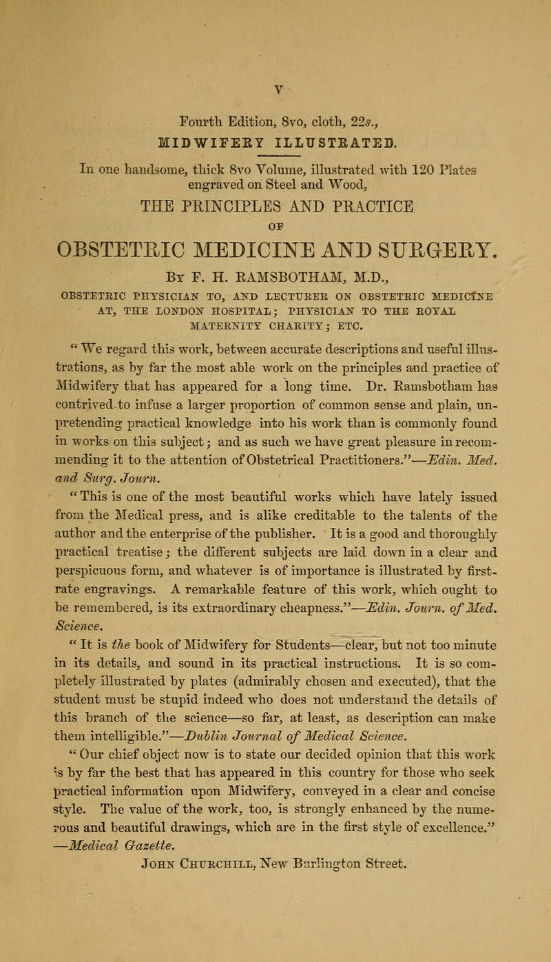 Fourth Edition, 8vo, cloth, 22s., MIDWIFERY ILLUSTRATED. In one handsome, thick 8vo Volume, illustrated with 120 Plates engraved on Steel and Wood, THE PRINCIPLES AND PHACTICE OP OBSTETRIC MEDICINE AND SUEGEEY. By p. H. RAMSBOTHAM, M.D., OBSTETEIC PHYSICIAN TO, AND LECTITEEE ON OBSTETEIC MEDICINE AT, THE LONDON HOSPITAL; PHYSICIAN TO THE EOYAL MATEENITY CHAEITY; ETC.  We regard this work, between accurate descriptions and useful illus- trations, as by far the most able work on the principles and practice of Midwifery that has appeared for a long time. Dr. Ramsbdtham has contrived-to infuse a larger proportion of common sense and plain, un- pretending practical knowledge into his work than is commonly found in works on this subject; and as such we have great pleasure in recom- mending it to the attention of Obstetrical Practitioners.—JEJdin,. Med. and Surg. Journ.  This is one of the most beautiftd works which have lately issued from the Medical press, and is alike creditable to the talents of the author and the enterprise of the publisher. It is a good and thoroughly practical treatise; the different subjects are laid down in a clear and perspicuous form, and whatever is of importance is illustrated by first- rate engravings. A remarkable feature of this work, which ought to be remembered, is its extraordinary cheapness.^'—JEdin. Journ. of Med. Science.  It is tTie book of Midwifery for Students—clear, but not too minute in its details, and sound in its practical instructions. It is so com- pletely illustrated by plates (admirably chosen and executed), that the student must be stupid indeed who does not understand the details of this branch of the science—so far, at least, as description can make them intelligible.—Dublin Journal of Medical Science.  Our chief object now is to state our decided opinion that this work 's by far the best that has appeared in this country for those who seek practical information upon Midwifery, conveyed in a clear and concise style. The value of the work, too, is strongly enhanced by the nume- rous and beautiful drawings, which are in the first style of excellence. —Medical Q-azette. John Chtjechill, New Burlington Street.