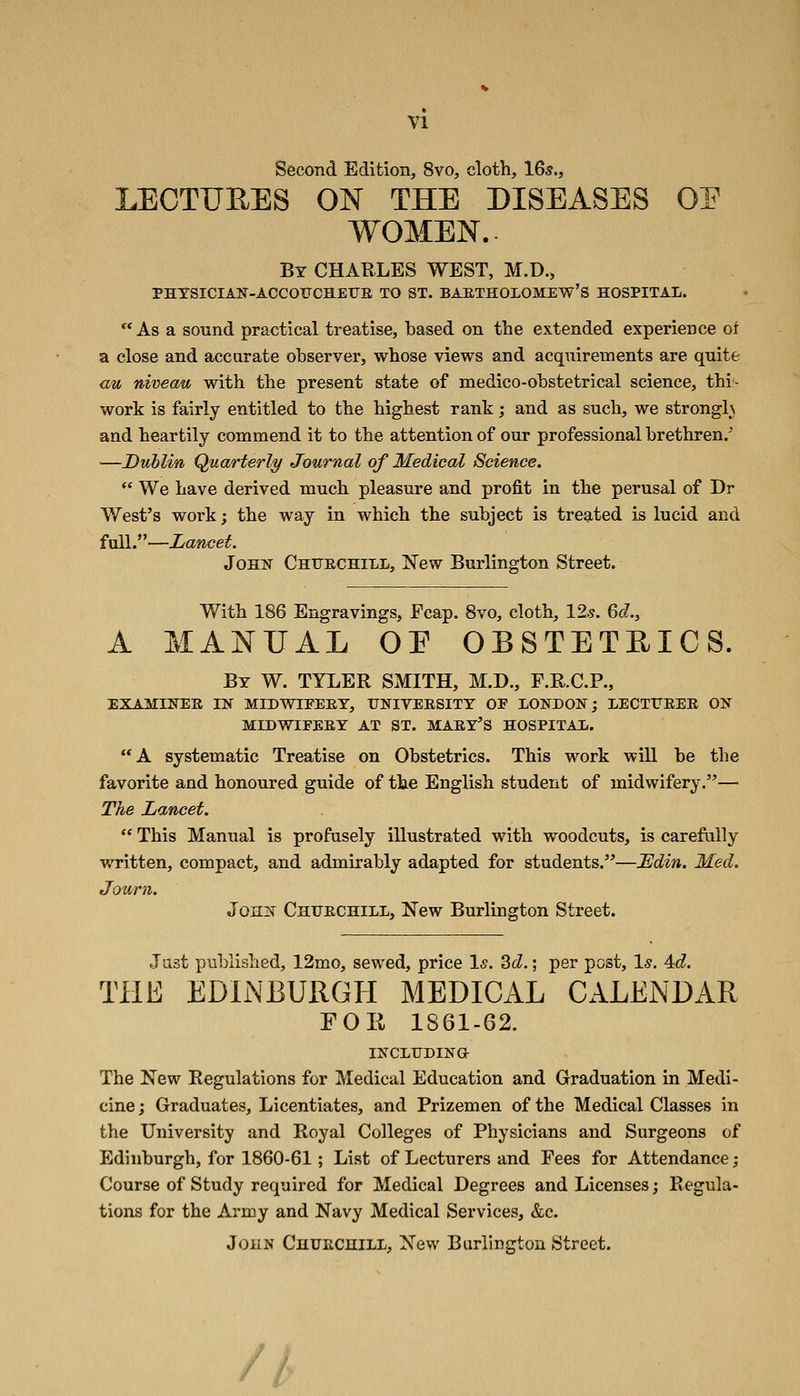 Second Edition, 8vo, cloth, 16s., LECTUEES ON THE DISEASES OP WOMEN. By CHARLES WEST, M.D., PHYSICIAN-ACCOtrCREXJS TO ST. BAETHOLOMEW'S HOSPITAL. ** As a sound practical treatise, based on the extended experience or a close and accurate observer, whose views and acquirements are quite <iu niveau with the present state of medico-obstetrical science, thi^ work is fairly entitled to the highest rank; and as such, we strongls and heartily commend it to the attention of our professional brethren. —Dublin Quarterly/ Journal of Medical Science.  We have derived much pleasure and profit in the perusal of Dr West's work; the way in which the subject is treated is lucid and full.—Lancet. John Chttechill, New Burlington Street. With 186 Engravings, Fcap. 8vo, cloth, 12.?. Qd., A MANUAL OE OBSTETEICS. By W. TYLER SMITH, M.D., F.R.C.R, EXAMINES IN MIDWIEEEY, UNIVERSITY OP LONDON; LECTTJEEE ON MIDWIFEEY AT ST. MAEY'S HOSPITAL. A systematic Treatise on Obstetrics. This work will be the favorite and honoured guide of the English student of midwifery.— The Lancet.  This Manual is profusely illustrated with woodcuts, is carefully written, compact, and admirably adapted for students.—JEdin. Med. Journ. John Chuechill, New Burlington Street. Just published, 12mo, sewed, price Is. 2>d.; per post, 1^. 4c?. THE EDliNBURGH MEDICAL CALENDAR FOE 1861-62. INCLTTDINO The New Regulations for Medical Education and Graduation in Medi- cine j Graduates, Licentiates, and Prizemen of the Medical Classes in the University and Royal Colleges of Physicians and Surgeons of Edinburgh, for 1860-61; List of Lecturers and Fees for Attendance; Course of Study required for Medical Degrees and Licenses; Regula- tions for the Army and Navy Medical Services, &c. John Chuechill, New Burlington Street. //>