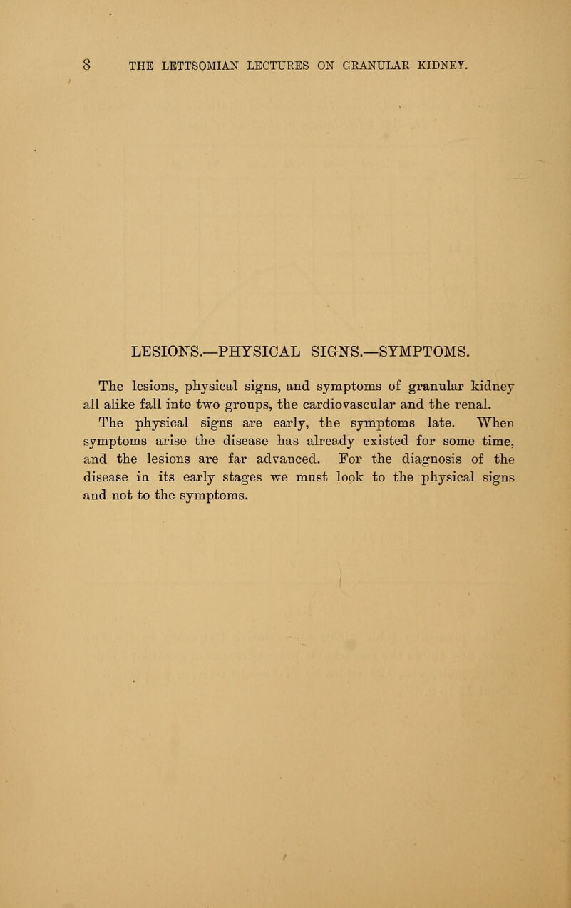 LESIONS.—PHYSICAL SIGNS.—SYMPTOMS. The lesions, physical signs, and symptoms of granular kidney all alike fall into two groups, the cardiovascular and the renal. The physical signs are early, the symptoms late. When symptoms arise the disease has already existed for some time, and the lesions are far advanced. For the diagnosis of the disease in its early stages we must look to the physical signs and not to the symptoms.