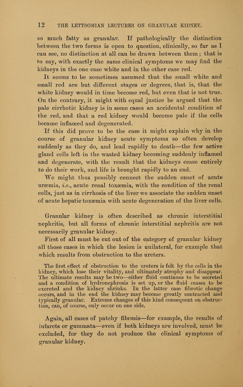 so muck fatty as granular. If pathologically the distinction between the two forms is open to question, clinically, so far as I can see, no distinction at all can be drawn between them; that is to say, with exactly the same clinical symptoms we may find the kidneys in the oue case white and in the other case red. It seems to be sometimes assumed that the small white and small red are but different stages or degrees, that is, that the white kidney would in time become red, but even that is not true. On the contrary, it might with equal justice be argued that the pale cirrhotic kidney is in some cases an accidental condition of the red, and that a red kidney would become pale if the cells became inflamed and degenerated. If this did prove to be the case it might explain why in the course of granular kidney acute symptoms so often develop suddenly as they do, and lead rapidly to death—the few active gland ceils left in the wasted kidney becoming suddenly inflamed and degenerate, with the result that the kidneys cease entirely to do their work, and life is brought rapidly to an end. We might thus possibly connect the sudden onset of acute uraemia, i.e., acute renal toxasmia, with the condition of the renal cells, just as in cirrhosis of the liver we associate the sudden onset of acute hepatic toxaemia with, acute degeneration of the liver cells. Granular kidney is often described as chronic interstitial nephritis, but all forms of chronic interstitial nephritis are not necessarily granular kidney. First of all must be cut out of the category of granular kidney all those cases in which the lesion is unilateral, for example that which results from obstruction to the ureters. The first effect of obstruction to the ureters is felt by the cells in the kidney, which lose their vitality, and ultimately atrophy and disappear. The ultimate results may be two—either fluid continues to be secreted and a condition of hydronephrosis is set up, or the fluid ceases to be excreted and the kidney shrinks. In the latter case fibrotic change occurs, and in the end the kidney may become greatly contracted and typically granular. Extreme changes of this kind consequent on obstruc- tion, can, of course, only occur on one side. Again, all cases of patchy fibrosis—for example, the results of infarcts or gummata—even if both kidneys are involved, must be excluded, for they do not produce the clinical symptoms of granular kidney.