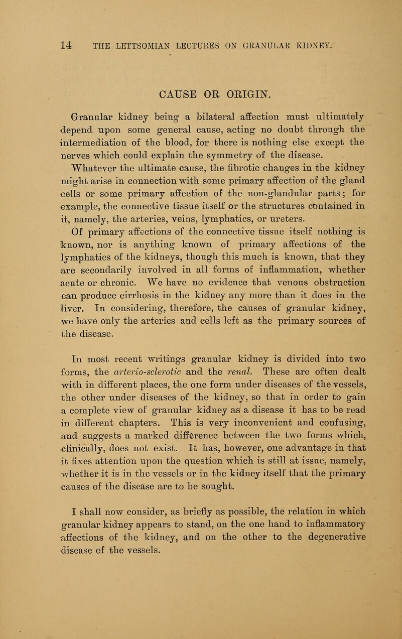 CAUSE OR ORIGIN. Granular kidney being a bilateral affection must ultimately depend upon some general cause, acting no doubt through the intermediation of the blood, for there is nothing else except the nerves which could explain the symmetry of the disease. Whatever the ultimate cause, the fibrotic changes in the kidney might arise in connection with some primary affection of the gland •cells or some primary affection of the non-glandular parts; for •example, the connective tissue itself or the structures contained in it, namely, the arteries, veins, lymphatics, or ureters. Of primary affections of the connective tissue itself nothing is known, nor is anything known of primary affections of the lymphatics of the kidneys, though this much is known, that they are secondarily involved in all forms of inflammation, whether acute or chronic. We have no evidence that venous obstruction can produce cirrhosis in the kidney any more than it does in the liver. In considering, therefore, the causes of granular kidney, we have only the arteries and cells left as the primary sources of the disease. In most recent writings granular kidney is divided into two forms, the arteriosclerotic and the renal. These are often dealt with in different places, the one form under diseases of the vessels, the other under diseases of the kidney, so that in order to gain a complete view of granular kidney as a disease it has to be read in different chapters. This is very inconvenient and confusing, and suggests a marked difference between the two forms which, •clinically, does not exist. It has, however, one advantage in that it fixes attention upon the question which is still at issue, namely, whether it is in the vessels or in the kidney itself that the primary causes of the disease are to be sought. I shall now consider, as briefly as possible, the relation in which granular kidney appears to stand, on the one hand to inflammatory affections of the kidney, and on the other to the degenerative disease of the vessels.