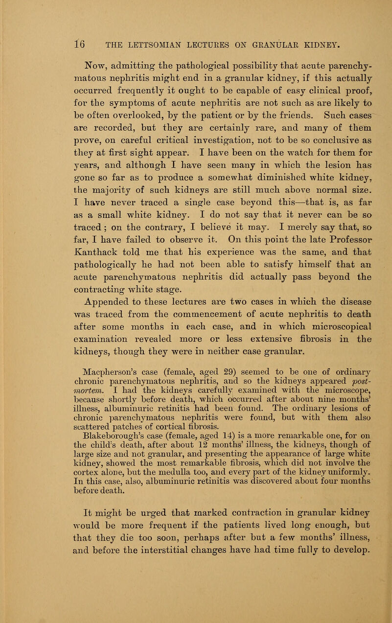 Now, admitting the pathological possibility that acute parenchy- matous nephritis might end in a granular kidney, if this actually occurred frequently it ought to he capable of easy clinical proof, for the symptoms of acute nephritis are not such a3 are likely to be often overlooked, by the patient or by the friends. Such cases are recorded, but they are certainly rare, and many of them prove, on careful critical investigation, not to be so conclusive as they at first sight appear. I have been on the watch for them for years, and although I have seen many in which the lesion has gone so far as to produce a somewhat diminished white kidney, the majority of such kidneys are still much above normal size. I have never traced a single case beyond this—that is, as far as a small white kidney. I do not say that it never can be so traced ; on the contrary, I believe it may. I merely say that, so far, I have failed to observe it. On this point the late Professor Kanthack told me that his experience was the same, and that pathologically he had not been able to satisfy himself that an acute parenchymatous nephritis did actually pass beyond the contracting white stage. Appended to these lectures are two cases in which the disease was traced from the commencement of acute nephritis to death after some months in each case, and in which microscopical examination revealed more or less extensive fibrosis in the kidneys, though they were in neither case granular. Macpherson's case (female, aged 29) seemed to be one of ordinary chronic parenchymatous nephritis, and so the kidneys appeared post- mortem. I had the kidneys carefully examined with the microscope, because shortly before death, which occurred after about nine months' illness, albuminuric retinitis had been found. The ordinary lesions of chronic parenchymatous nephritis were found, but with them also scattered patches of cortical fibrosis. Blakeborough's case (female, aged 14) is a more remarkable one, for on the child;s death, after about 12 months' illness, the kidneys, though of large size and not granular, and presenting the appearance of large white kidney, showed the most remarkable fibrosis, which did not involve the cortex alone, but the medulla too, and every part of the kidney uniformly. In this case, also, albuminuric retinitis was discovered about four months before death. It might be urged that marked contraction in granular kidney would be more frequent if the patients lived long enough, but that they die too soon, perhaps after but a few months' illness, and before the interstitial changes have had time fully to develop.