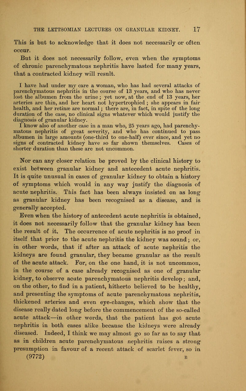 This is but to acknowledge that it does not necessarily or often occur. But it does not necessarily follow, even when the symptoms of chronic parenchymatous nephritis have lasted for many years, that a contracted kidney will result. I have had under my care a woman, who has had several attacks of parenchymatous nephritis in the course of 13 years, and who has never lost the albumen from the urine; yet now, at the end of 13 years, her arteries are thin, and her heart not hypertrophied ; she appears in fair health, and her retinae are normal; there are, in fact, in spite of the long duration of the case, no clinical signs whatever which would justify the diagnosis of granular kidney. I know also of another case in a man who, 25 years ago, had parenchy- matous nephritis of great severity, and who has continued to pass albumen in large amounts (one-third to one-half) ever since, and yet no signs of contracted kidney have so far shown themselves. Cases of shorter duration than these are not uncommon. Nor can any closer relation be proved by the clinical history to exist between granular kidney and antecedent acute nephritis. It is quite unusual in cases of granular kidney to obtain a history of symptoms which would in any way justify the diagnosis of acute nephritis. This fact has been always insisted on as long- as granular kidney has been recognised as a disease, and is generally accepted. Even when the history of antecedent acute nephritis is obtained, it does not necessarily follow that the granular kidney has been the result of it. The occurrence of acute nephritis is no proof in itself that prior to the acute nephritis the kidney was sound; or, in other words, that if after an attack of acute nephritis the kidneys are found granular, they became granular as the result of the acute attack. For, on the one hand, it is not uncommon, in the course of a case already recognised as one of granular kidney, to observe acute parenchymatous nephritis develop; and, on the other, to find in a patient, hitherto believed to be healthy, and presenting the symptoms of acute parenchymatous nephritis,, thickened arteries and even eye-changes, which show that the disease really dated long before the commencement of the so-called acute attack—in other words, that the patient has got acute nephritis in both cases alike because the kidneys were already diseased. Indeed, I think we may almost go so far as to say that as in children acute parenchymatous nephritis raises a strong presumption in favour of a recent attack of scarlet fever, so in (9772) b