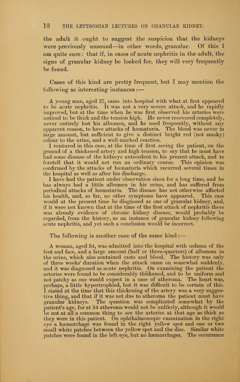 the adult it ought to suggest the suspicion that the kidneys were previously unsound—in other words, granular. Of this I am quite sure: that if, in cases of acute nephritis in the adult, the signs of granular kidney be looked for, they will very frequently be found. Cases of this kind are pretty frequent, but I may mention the following as interesting instances :— A young man, aged 27, came into hospital with what at first appeared to be acute nephritis. It was not a very severe attack, and he rapidly improved, but at the time when he was first observed his arteries were noticed to be thick and the tension high. He never recovered completely, never entirely lost his albumen, and he used frequently, without any apparent reason, to have attacks of heematuria. The blood was never in large amount, but sufficient to give a distinct bright red (not smoky) colour to the urine, and a well-marked reaction. I ventured in this case, at the time of first seeing the patient, on the ground of a thickened artery and high tension, to say that he must have had some disease of the kidneys antecedent to his present attack, and to foretell that it would not run an ordinary course. This opinion was confirmed by the attacks of hsematuria which recurred several times in the hospital as well as after his discharge. I have had the patient under observation since for a long time, and he has always had a little albumen in his urine, and has suffered from periodical attacks of hsematuria. The disease has not otherwise affected his health, and, so far, no other symptoms have appeared. This case would at the present time be diagnosed as one of granular kidney, and, if it were not known that at the time of the first attack of nephritis there was already evidence of chronic kidney disease, would probably be regarded, from the history, as an instance of granular kidney following acute nephritis, and yet such a conclusion would be incorrect. The following is another case of the same kind:— A woman, aged 54, was admitted into the hospital with oedema of the feet and face, and a large amount (half or three-quarters) of albumen in the urine, which also contained casts and blood. The history was only of three weeks' duration when the attack came on somewhat suddenly, and it was diagnosed as acute nephritis. On examining the patient the arteries were found to be considerably thickened, and to be uniform and not patchy as one would expect in a case of atheroma. The heart was, perhaps, a little hypertrophied, but it was difficult to be certain of this. I stated at the time that this thickening of the artery was a very sugges- tive thing, and that if it was not due to atheroma the patient must have granular kidneys. The question was complicated somewhat by the patient's age, for at 54 atheroma would not be unlikely, although it would be not at all a common thing to see the arteries at that age as thick as they were in this patient. On ophthalmoscopic examination in the right eye a haemorrhage was found in the right yellow spot and one or two small white patches between the yellow spot and the disc. Similar white patches were found in the left eye, but no haemorrhages. The occurrence