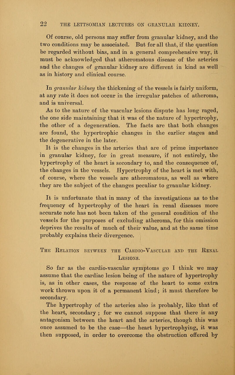 Of course, old persons may suffer from granular kidney, and the two conditions may be associated. But for all that, if the question be regarded without bias, and in a general comprehensive way, it must be acknowledged that atheromatous disease of the arteries and the changes of granular kidney are different in kind as well as in history and clinical course. In granular kidney the thickening of the vessels is fairly uniform, at any rate it does not occur in the irregular patches of atheroma, and is universal. As to the nature of the vascular lesions dispute has long raged, the one side maintaining that it was of the nature of hypertrophy, the other of a degeneration. The facts are that both changes are found, the hypertrophic changes in the earlier stages and the degenerative in the later. It is the changes in the arteries that are of prime importance in granular kidney, for in great measure, if not entirely, the hypertrophy of the heart is secondary to, and the consequence of, the changes in the vessels. Hypertrophy of the heart is met with, of course, where the vessels are atheromatous, as well as where they are the subject of the changes peculiar to granular kidney. It is unfortunate that in many of the investigations as to the frequency of hypertrophy of the heart in renal diseases more accurate note has not been taken of the general condition of the vessels for the purposes of excluding atheroma, for this omission deprives the results of much of their value, and at the same time probably explains their divergence. The Relation between the Cardio-Vascular and the Renal Lesions. So far as the cardio-vascular symptoms go I think we may assume that the cardiac lesion being of the nature of hypertrophy is, as in other cases, the response of the heart to some extra work thrown upon it of a permanent kind; it must therefore be secondary. The hypertrophy of the arteries also is probably, like that of the heart, secondary ; for we cannot suppose that there is any antagonism between the heart and the arteries, though this was once assumed to be the case—the heart hypertrophying, it was then supposed, in order to overcome the obstruction offered by