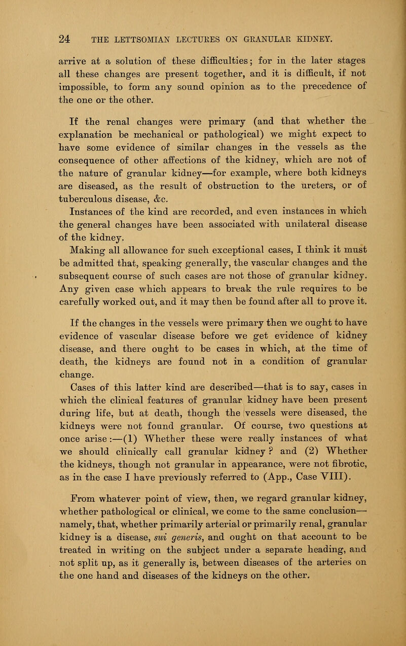 arrive at a solution of these difficulties; for in the later stages all these changes are present together, and it is difficult, if not impossible, to form any sound opinion as to the precedence of the one or the other. If the renal changes were primary (and that whether the explanation be mechanical or pathological) we might expect to have some evidence of similar changes in the vessels as the consequence of other affections of the kidney, which are not of the nature of granular kidney—for example, where both kidneys are diseased, as the result of obstruction to the ureters, or of tuberculous disease, &c. Instances of the kind are recorded, and even instances in which the general changes have been associated with unilateral disease of the kidney. Making all allowance for such exceptional cases, I think it must be admitted that, speaking generally, the vascular changes and the subsequent course of such cases are not those of gi'anular kidney. Any given case which appears to break the rule requires to be carefully worked out, and it may then be found after all to prove it. If the changes in the vessels were primary then we ought to have evidence of vascular disease before we get evidence of kidney disease, and there ought to be cases in which, at the time of death, the kidneys are found not in a condition of granular change. Cases of this latter kind are described—that is to say, cases in which the clinical features of granular kidney have been present during life, but at death, though the vessels were diseased, the kidneys were not found granular. Of course, two questions at once arise :—(1) Whether these were really instances of what we should clinically call granular kidney ? and (2) Whether the kidneys, though not granular in appearance, were not fibrotic, as in the case I have previously referred to (App., Case VIII). From whatever point of view, then, we regard granular kidney, whether pathological or clinical, we come to the same conclusion— namely, that, whether primarily arterial or primarily renal, granular kidney is a disease, sui generis, and ought on that account to be treated in writing on the subject under a separate heading, and not split up, as it generally is, between diseases of the arteries on the one hand and diseases of the kidneys on the other.