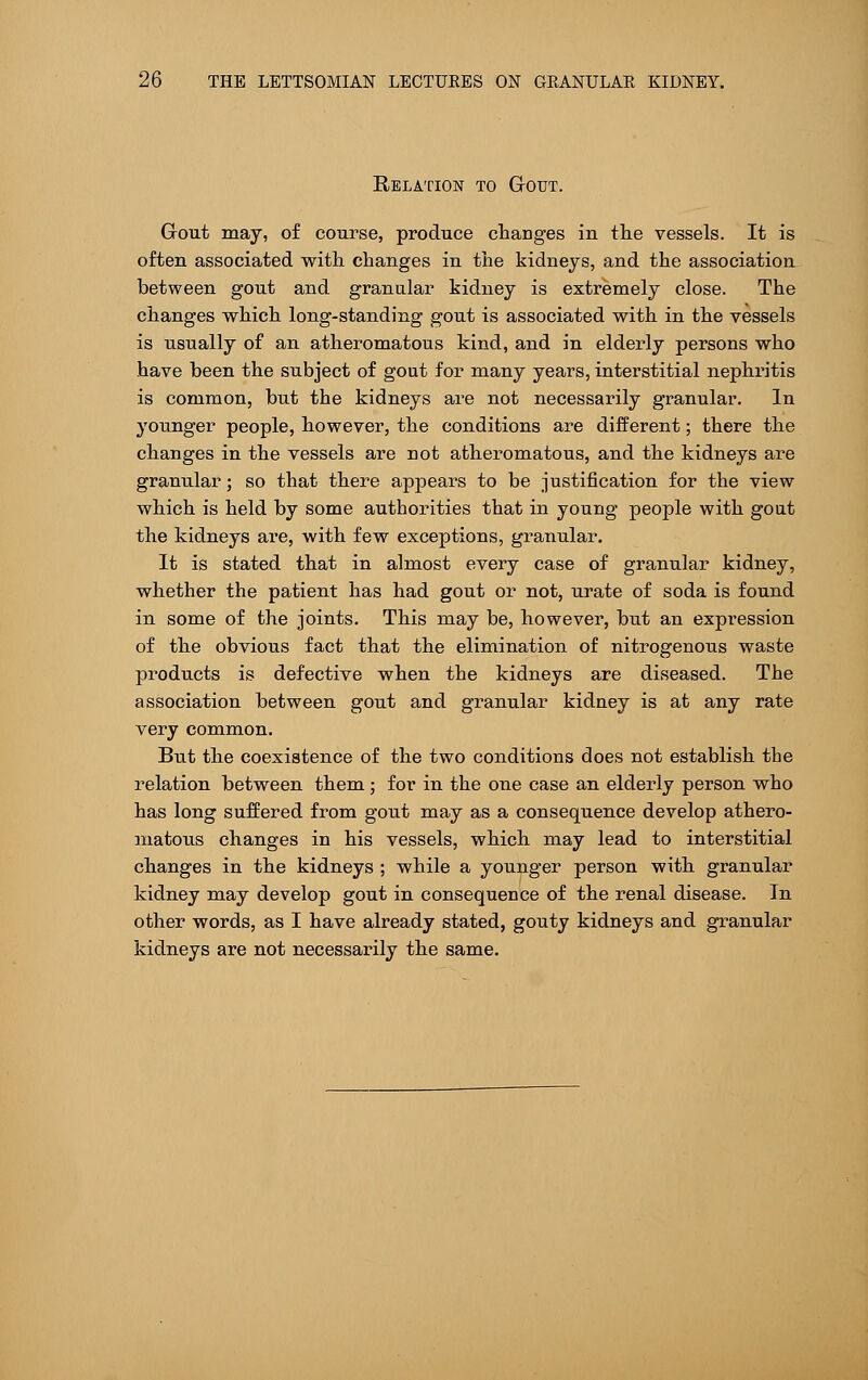 Relation to Gout. Gout may, of course, produce changes iu the vessels. It is often associated with changes in the kidneys, and the association between gout and granular kidney is extremely close. The changes which long-standing gout is associated with in the vessels is usually of an atheromatous kind, and in elderly persons who have been the subject of gout for many years, interstitial nephritis is common, but the kidneys are not necessarily granular. In younger people, however, the conditions are different; there the changes in the vessels are not atheromatous, and the kidneys are granular; so that there appears to be justification for the view which is held by some authorities that in young people with gout the kidneys are, with few exceptions, granular. It is stated that in almost every case of granular kidney, whether the patient has had gout or not, urate of soda is found in some of the joints. This may be, however, but an expression of the obvious fact that the elimination of nitrogenous waste products is defective when the kidneys are diseased. The association between gout and granular kidney is at any rate very common. But the coexistence of the two conditions does not establish the relation between them ; for in the one case an elderly person who has long suffered from gout may as a consequence develop athero- matous changes in his vessels, which may lead to interstitial changes in the kidneys ; while a younger person with granular kidney may develop gout in consequence of the renal disease. In other words, as I have already stated, gouty kidneys and granular kidneys are not necessarily the same.
