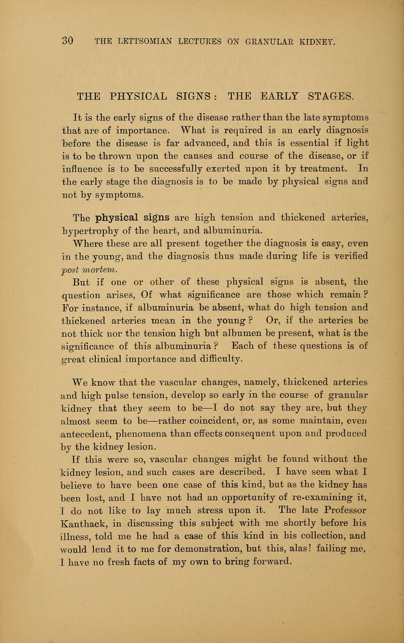 THE PHYSICAL SIGN'S : THE EARLY STAGES. It is the early signs of the disease rather than the late symptoms that are of importance. What is required is an early diagnosis hefore the disease is far advanced, and this is essential if light is to be thrown upon the causes and course of the disease, or if influence is to he successfully exerted upon it by treatment. In the early stage the diagnosis is to he made by physical signs and not by symptoms. The physical signs are high tension and thickened arteries, hypertrophy of the heart, and albuminuria. Where these are all present together the diagnosis is easy, even in the young, and the diagnosis thus made during life is verified post mortem. But if one or other of these physical signs is absent, the question arises, Of what significance are those which remain ? Eor instance, if albuminuria be absent, what do high tension and thickened arteries mean in the young ? Or, if the arteries be not thick nor the tension high but albumen be present, what is the significance of this albuminuria ? Each of these questions is of great clinical importance and difficulty. We know that the vascular changes, namely, thickened arteries and high pulse tension, develop so early in the course of granular kidney that they seem to be—I do not say they are, but they almost seem to be—rather coincident, or, as some maintain, even antecedent, phenomena than effects consequent upon and produced by the kidney lesion. If this were so, vascular changes might be found without the kidney lesion, and such cases are described. I have seen what I believe to have been one case of this kind, but as the kidney has been lost, and I have not had an opportunity of re-examining it, I do not like to lay much stress upon it. The late Professor Kanthack, in discussing this subject with me shortly before his illness, told me he had a case of this kind in his collection, and would lend it to me for demonstration, but this, alas! failing me, I have no fresh facts of my own to bring forward.