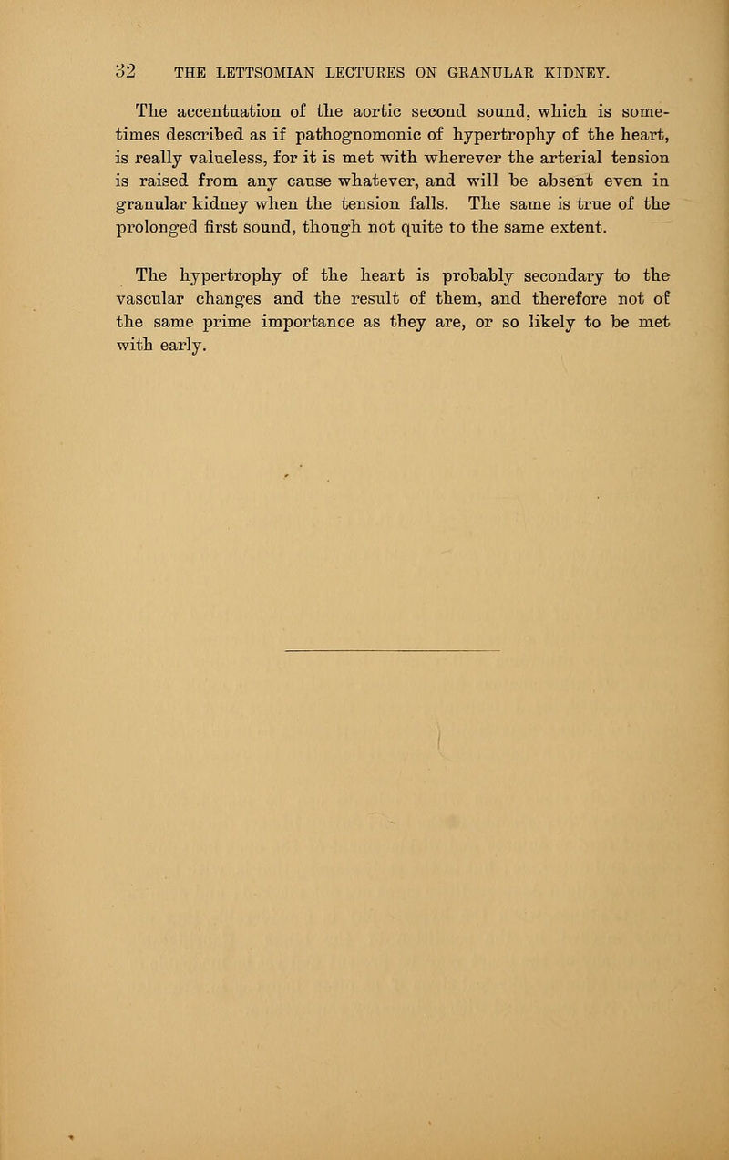 The accentuation of the aortic second sound, which is some- times described as if pathognomonic of hypertrophy of the heart, is really valueless, for it is met with wherever the arterial tension is raised from any cause whatever, and will be absent even in granular kidney when the tension falls. The same is true of the prolonged first sound, though not quite to the same extent. The hypertrophy of the heart is probably secondary to the vascular changes and the result of them, and therefore not of the same prime importance as they are, or so likely to be met with early.