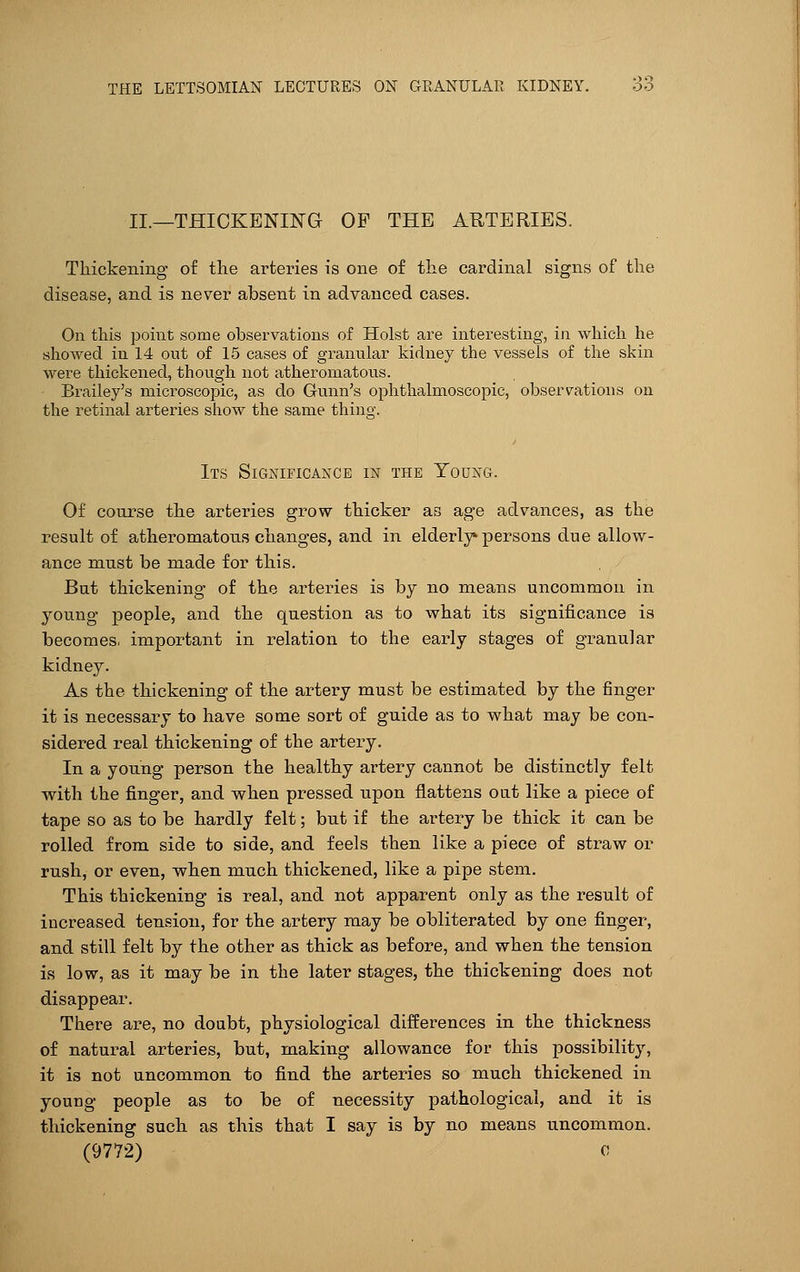 II.—THICKENING OF THE ARTERIES. Thickening of the arteries is one of the cardinal signs of the disease, and is never absent in advanced cases. On this point some observations of Hoist are interesting, in which he showed in 14 out of 15 cases of granular kidney the vessels of the skin were thickened, though not atheromatous. Brailey's microscopic, as do Gunn's ophthalmoscopic, observations on the retinal arteries show the same thing'. Its Significance in the Young. Of course the arteries grow thicker as age advances, as the result of atheromatous changes, and in elderly* persons due allow- ance must be made for this. But thickening of the arteries is by no means uncommon in young people, and the question as to what its significance is becomes, important in relation to the early stages of granular kidney. As the thickening of the artery must be estimated by the finger it is necessary to have some sort of guide as to what may be con- sidered real thickening of the artery. In a young person the healthy artery cannot be distinctly felt with the finger, and when pressed upon flattens out like a piece of tape so as to be hardly felt; but if the artery be thick it can be rolled from side to side, and feels then like a piece of straw or rush, or even, when much thickened, like a pipe stem. This thickening is real, and not apparent only as the result of increased tension, for the artery may be obliterated by one finger, and still felt by the other as thick as before, and when the tension is low, as it may be in the later stages, the thickening does not disappear. There are, no doubt, physiological differences in the thickness of natural arteries, but, making allowance for this possibility, it is not uncommon to find the arteries so much thickened in young people as to be of necessity pathological, and it is thickening such as this that I say is by no means uncommon. (9772) c