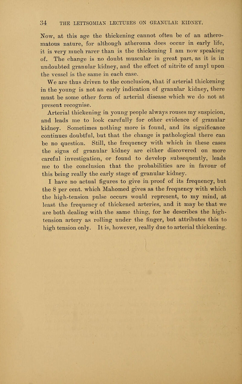 Now, at this age the thickening cannot often be of an athero- matous nature, for although atheroma does occur in early life, it is very much rarer than is the thickening I am now speaking of. The change is no doubt muscular in great part, as it is in undoubted granular kidney, and the effect of nitrite of amyl upon the vessel is the same in each case. We are thus driven to the conclusion, that if arterial thickening in the young is not an early indication of granular kidney, there must be some other form of arterial disease which we do not at present recognise. Arterial thickening in young people always rouses my suspicion, and leads me to look carefully for other evidence of granular kidney. Sometimes nothing more is found, and its significance continues doubtful, but that the change is pathological there can be no question. Still, the frequency with which in these cases the signs of granular kidney are either discovered on more careful investigation, or found to develop subsequently, leads me to the conclusion that the probabilities are in favour of this being really the early stage of granular kidney. I have no actual figures to give in proof of its frequency, but the 8 per cent, which Mahomed gives as the frequency with which the high-tension pulse occurs would represent, to my mind, at least the frequency of thickened arteries, and it may be that we are both dealing witli the same thing, for he describes the high- tension artery as rolling under the finger, but attributes this to high tension only. It is, however, really due to arterial thickening.