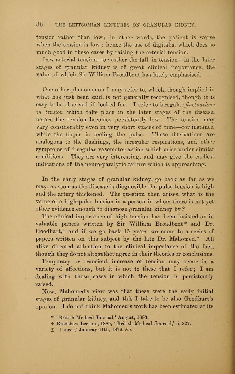 tension rather than low; in other words, the patient is worse when the tension is low ; hence the use of digitalis, which does so much good in these cases by raising the arterial tension. Low arterial tension—or rather the fall in tension—in the later stages of granular kidney is of great clinical importance, the value of which Sir William Broadbent has lately emphasised. One other phenomenon I may refer to, which, though implied in what has just been said, is not generally recognised, though it is easy to be observed if looked for. I refer to irregular fluctuations in tension which take place in the later stages of the disease, before the tension becomes persistently low. The tension may vary considerably even in very short spaces of time—for instance, while the finger is feeling the pulse. These fluctuations are analogous to the flushings, the irregular respirations, and other symptoms of irregular vasomotor action which arise under similar conditions. They are very interesting, and may give the earliest indications of the neuro-paralytic failure which is approaching. In the early stages of granular kidney, go back as far as we may, as soon as the disease is diagnosible the pulse tension is high and the artery thickened. The question then arises, what is the value of a high-pulse tension in a person in whom there is not yet other evidence enough to diagnose granular kidney by ? The clinical importance of high tension has been insisted on in valuable papei's written by Sir William Broadbent * and Dr. Goodhart,f and if we go back 15 years we come to a series of papers written on this subject by the late Dr. Mahomed.J All alike directed attention to the clinical importance of the fact, though they do not altogether agree in their theories or conclusions. Temporarj'- or transient increase of tension may occur in a variety of affections, but it is not to these that I refer; I am dealing with those cases in which the tension is persistently raised. Now, Mahomed's view was that these were the early initial stages of granular kidney, and this I take to be also Goodhart's opinion. I do not think Mahomed's work has been estimated at its * 'British Medical Journal,' August, 1883. + Bradshaw Lecture, 1885, ' British Medical Journal,' ii, 327. X ' Lancet,' Jamiray 11th, 1879, &c.