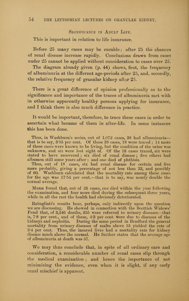 Significance tn Adult Life. This is important in relation to life insurance. Before 25 many eases may be curable; after 25 the chances of renal disease increase rapidly. Conclusions drawn from cases under 25 cannot be applied without consideration to cases over 25. The diagram already given (p. 44) shows, first, the frequency of albuminuria at the different age-periods after 25, and, secondly, the relative frequency of granular kidney after 25. There is a great difference of opinion professionally as to the significance and importance of the traces of albuminuria met with in otherwise apparently healthy persons applying for insurance, and I think there is also much difference in practice. It would be important, therefore, to trace these cases in order to ascertain what became of them in after-life. In some instances this has been done. Thus, in Washburn's series, out of 1,072 cases, 38 had albuminuria— that is to say, 3'55 per cent. Of these 38 cases, 18 were traced ; 14 more of these cases were known to be living, but the condition of the urine was unknown, and six were lost sight of. Of the 18 cases traced, six were stated to have recovered ; six died of renal disease ; five others had albumen still some years after ; and one died of phthisis. Thus, out of 18 cases, six had renal disease for certain and five more probably, giving a percentage of not less than 33, and possibly of 60. Washburn calculated that the mortality rate among these cases for the age was 17'54 per cent.—that is to say, was nearly double the normal average. Munn found that, out of 25 cases, one died within the year following the examination, and four more died during the subsequent three years, while in all the rest the health had obviously deteriorated. Rabagliati's results bear, perhaps, only indirectly upon the question we are discussing. He showed in connection with the Scottish Widows' Fund that, of 3,246 deaths, 255 were referred to urinary diseases—that is, 7'8 per cent., and of these, 4'3 per cent, were due to diseases of the kidneys and nephritis. During the same period in Bradford the general mortality from urinary diseases of males above 15 yielded the rate of 34 per cent. Thus, the insured lives had a mortality rate for kidney disease much above the normal. He fuither states that the average age of albuminuria at death was 57. We may thus conclude that, in spite of all ordinary care and consideration, a considerable number of renal cases slip through the medical examination ; and hence the importance of not minimising the evidence, even when it is slight, if any early renal mischief is apparent.