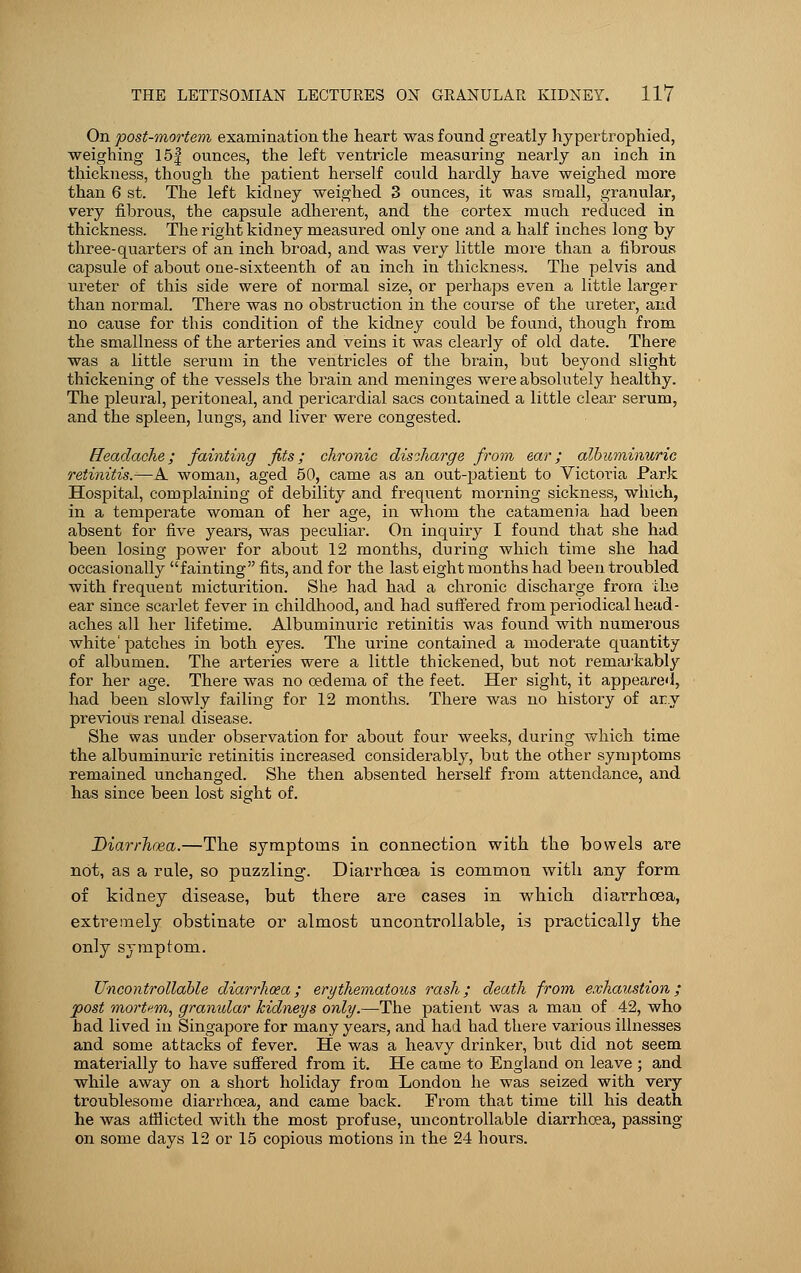 On post-mortem examination the heart was found greatly hypertrophied, weighing 15| ounces, the left ventricle measuring nearly an inch in thickness, though the patient herself could hardly have weighed more than 6 st. The left kidney weighed 3 ounces, it was small, granular, very fibrous, the capsule adherent, and the cortex much reduced in thickness. The right kidney measured only one and a half inches long by three-quarters of an inch broad, and was very little more than a fibrous capsule of about one-sixteenth of an inch in thickness. The pelvis and ureter of this side were of normal size, or perhaps even a little larger than normal. There was no obstruction in the course of the ureter, and no cause for this condition of the kidney could be found, though from the smallness of the arteries and veins it was clearly of old date. There was a little serum in the ventricles of the brain, but beyond slight thickening of the vessels the brain and meninges were absolutely healthy. The pleural, peritoneal, and pericardial sacs contained a little clear serum, and the spleen, lungs, and liver were congested. Headache; fainting fits; chronic discharge from ear; albuminuric retinitis.—A woman, aged 50, came as an out-patient to Victoria Park Hospital, complaining of debility and frequent morning sickness, which, in a temperate woman of her age, in whom the catamenia had been absent for five years, was peculiar. On inquiry I found that she had been losing power for about 12 months, during which time she had occasionally fainting fits, and for the last eight months had been troubled with frequent micturition. She had had a chronic discharge from ike ear since scarlet fever in childhood, and had suffered from periodical head- aches all her lifetime. Albuminuric retinitis was found with numerous white' patches in both ejres. The urine contained a moderate quantity of albumen. The arteries were a little thickened, but not remarkably for her age. There was no oedema of the feet. Her sight, it appeared, had been slowly failing for 12 months. There was no history of ar.y previous renal disease. She was under observation for about four weeks, during which time the albuminuric retinitis increased considerably, but the other symptoms remained unchanged. She then absented herself from attendance, and has since been lost sight of. Diarrhoea.—The symptoms in connection with the bowels are not, as a rule, so puzzling. Diarrhoea is common with any form of kidney disease, but there are cases in which diarrhoea, extremely obstinate or almost uncontrollable, is practically the only symptom. Uncontrollable diarrhoea; erythematous rash; death from exhaustion; post mortem, granular kidneys only.—The patient was a man of 42, who had lived in Singapore for many years, and had had there various illnesses and some attacks of fever. He was a heavy drinker, but did not seem materially to have suffered from it. He came to England on leave ; and while away on a short holiday from London he was seized with very troublesome diarrhoea, and came back. From that time till his death he was afflicted with the most profuse, uncontrollable diarrhoea, passing on some days 12 or 15 copious motions in the 24 hours.