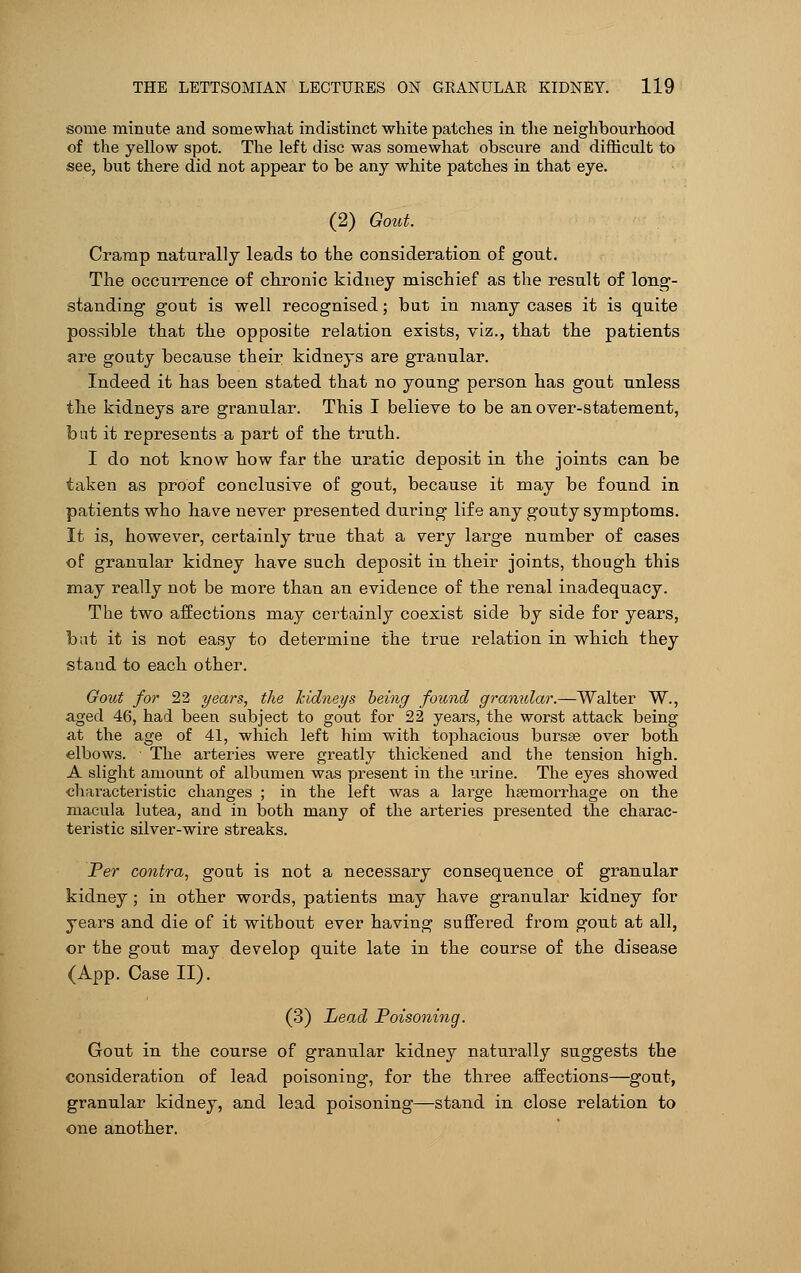 some minute and somewhat indistinct white patches in the neighbourhood of the yellow spot. The left disc was somewhat obscure and difficult to see, but there did not appear to be any white patches in that eye. (2) Gout. Cramp naturally leads to the consideration of gout. The occurrence of chronic kidney mischief as the result of long- standing gout is well recognised; but in many cases it is quite possible that the opposite relation exists, viz., that the patients are gouty because their kidneys are granular. Indeed it has been stated that no young person has gout unless the kidneys are granular. This I believe to be an over-statement, but it represents a part of the truth. I do not know how far the uratic deposit in the joints can be taken as proof conclusive of gout, because it may be found in patients who have never presented during life any gouty symptoms. It is, however, certainly true that a very large number of cases of granular kidney have such deposit in their joints, though this may really not be more than an evidence of the renal inadequacy. The two affections may certainly coexist side by side for years, but it is not easy to determine the true relation in which they stand to each other. Gout for 22 years, the kidneys being found granular.—Walter W., aged 46, had been subject to gout for 22 years, the worst attack being at the age of 41, which left him with tophacious bursse over both elbows. The arteries were greatly thickened and the tension high. A slight amount of albumen was present in the urine. The eyes showed characteristic changes ; in the left was a large haemorrhage on the macula lutea, and in both many of the arteries presented the charac- teristic silver-wire streaks. Per contra, gout is not a necessary consequence of granular kidney; in other words, patients may have granular kidney for years and die of it without ever having suffered from gout at all, or the gout may develop quite late in the course of the disease (App. Case II). (3) Lead Poisoning. Gout in the course of granular kidney naturally suggests the consideration of lead poisoning, for the three affections—gout, granular kidney, and lead poisoning—stand in close relation to one another.