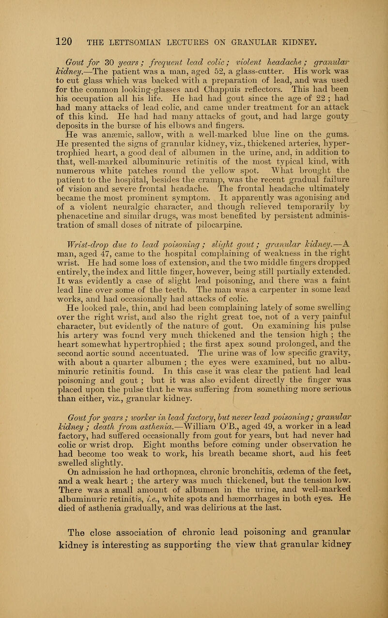 Gout for 30 years; frequent lead colic; violent headache ; granxdar Mdney.—The patient was a man, aged 52, a glass-cutter. His work was to cut glass which was backed with a preparation of lead, and was used for the common looking-glasses and Chappuis reflectors. This had been his occupation all his life. He had had gout since the age of 22 ; had had many attacks of lead colic, and came under treatment for an attack of this kind. He had had many attacks of gout, and had large gouty deposits in the bursse of his elbows and fingers. He was anaemic, sallow, with a well-marked blue line on the gums. He presented the signs of granular kidney, viz., thickened arteries, hyper- trophied heart, a good deal of albumen in the urine, and, in addition to that, well-marked albuminuric retinitis of the most typical kind, with numerous white patches round the yellow spot. What brought the patient to the hospital, besides the cramp, was the recent gradual failure of vision and severe frontal headache. The frontal headache ultimately became the most prominent symptom. It apparently was agonising and of a violent neuralgic character, and though relieved temporarily by phenacetine and similar drugs, was most benefited by persistent adminis- tration of small doses of nitrate of pilocarpine. Wrist-drop due to lead poisoning; slight gout; granular kidney.—A man, aged 47, came to the hospital complaining of weakness in the right wrist. He had some loss of extension, and the two middle fingers dropped entirely, the index and little linger, however, being still partially extended. It was evidently a case of slight lead poisoning, and there was a faint lead line over some of the teeth. The man was a carpenter in some lead works, and had occasionally had attacks of colic. He looked pale, thin, and had been complaining lately of some swelling over the right wrist, and also the right great toe, not of a very painful character, but evidently of the nature of gout. On examining his pulse his artery was found very much thickened and the tension high ; the heart somewhat hypertrophied ; the first apex sound prolonged, and the second aortic sound accentuated. The urine was of low specific gravity, with about a quarter albumen ; the eyes were examined, but no albu- minuric retinitis found. In this case it was clear the patient had lead poisoning and gout ; but it was also evident directly the finger was. placed upon the pulse that he was suffering from something more serious, than either, viz., granular kidney. Gout for years ; tvorJcer in lead factory, but never lead poisoning; granular kidney ; death from asthenia.—William O'B., aged 49, a worker in a lead factory, had suffered occasionally from gout for years, but had never had colic or wrist drop. Eight months before coming under observation he had become too weak to work, his breath became short, and his feet swelled slightly. On admission he had orthopncea, chronic bronchitis, oedema of the feet, and a weak heart ; the artery was much thickened, but the tension low. There was a small amount of albumen in the urine, and well-marked albuminuric retinitis, i.e., white spots and haemorrhages in both eyes. He died of asthenia gradually, and was delirious at the last. The close association of chronic lead poisoning and granular kidney is interesting as supporting the view that granular kidney