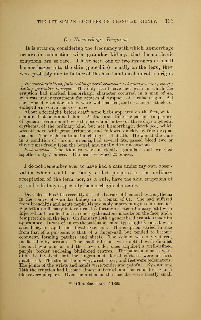 (5) Hcemorrhagic HJmptions. It is strange, considering the frequency with, which haemorrhage occurs in connection with granular kidney, that hamiorrhagic eruptions are so rare. I have seen one or two instances of small haemorrhages into the skin (petechias), usually on the legs; they were probably due to failure of the heart and mechanical in origin. Hcemorrhagic blebs, followed by general erythema ; chronic uraemia ; coma ; death; granular kidneys.—The only case I have met with in which the eruption had marked hsemorrhagic character occurred in a man of 44, who was under treatment for attacks of dyspnoea of cardiac origin. All the signs of granular kidney wei e well marked, and occasional attacks of epileptiform convulsions occurreo About a fortnight before deatl> some blebs appeared on the feet, which contained blood-stained fluid. At the same time the patient complained of general irritation all over the body, and in two or three days a general erythema, of the ordinary kind but not hsemorrhagic, developed, which was attended with great irritation, and followed quickly by free desqua- mation. The rash continued unchanged till death. He was at the time in a condition of chronic uraemia, had several fits, passed blood two or three times freely from the bowel, and finally died unconscious. Post mortem.—The kidneys were markedly granular, and weighed together only 7 ounces. The heart weighed 20 ounces. I do not remember ever to have had a case under my own obser- vation which could be fairly called purpura in the ordinary acceptation of the term, nor, as a rule, have the skin eruptions of granular kidney a specially hsemorrhagic character. Dr. Colcott Fox* has recently described a case of htemorrhagic erythema in the course of granular kidney in a woman of 61. She had suffered from bronchitis and acute nephritis probably supervening on old mischief. She left an infirmary but returned a fortnight later (January 5th) with injected and swollen fauces, some erythematous maculse on the face, and a few petechias on the legs. On January 10th a generalised eruption made its appearance. It was of an erythematous macular type slightly raised, with a tendency to rapid centrifugal extension. The eruption varied in size from that of a pin-point to that of a finger-nail, but tended to become confluent, forming patches and sheets. The colour was a vivid red, ineffaceable by pressure. The smaller lesions were dotted with distinct htemorrhagic puncta, and the large older ones acquired a well-defined purple border enclosing bluish-red centres. The palms and soles were diffusely involved, but the fingers and dorsal surfaces were at first unaffected. The skin of the fingers, wrists, toes, and feet were oedematous. The joints of the wrists and hands were tender and painful. By January 12th the eruption had become almost universal, and looked at first glance like severe purpura. Over the abdomen the maculae were mostly small * ' Clin. Soc. Trans.,' 1899.