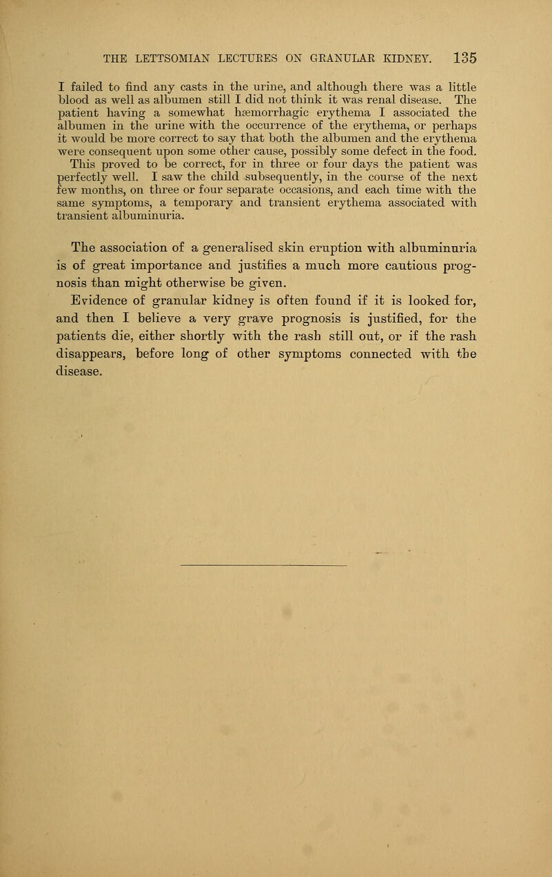 I failed to find any casts in the urine, and although there was a little blood as well as albumen still I did not think it was renal disease. The patient having a somewhat hemorrhagic erythema I associated the albumen in the urine with the occurrence of the erythema, or perhaps it would be more correct to say that both the albumen and the erythema were consequent upon some other cause, possibly some defect in the food. This proved to be correct, for in three or four clays the patient was perfectly well. I saw the child subsequently, in the course of the next few months, on three or four separate occasions, and each time with the same symptoms, a temporary and transient erythema associated with transient albuminuria. The association of a generalised skin eruption with albuminuria is of great importance and justifies a much more cautious prog- nosis than might otherwise be given. Evidence of granular kidney is often found if it is looked for, and then I believe a very grave prognosis is justified, for the patients die, either shortly with the rash still out, or if the rash disappears, before long of other symptoms connected with the disease.