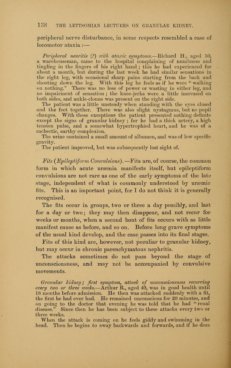 peripheral nerve disturbance, in some respects resembled a case of locomotor ataxia :— Peripheral neuritis (?) with ataxic symptoms.—Richard EL, aged 50, a warehouseman, came to the hospital complaining of numbness and tingling in the fingers of his right hand ; this he had experienced for about a month, but during the last week he had similar sensations in the right leg, with occasional sharp pains starting from the back and shooting down the leg. With this leg he feels as if he were  walking on nothing. There was no loss of power or wasting in either leg, and no impairment of sensation ; the knee-jerks were, a little increased on both sides, and ankle-clonus was present on the right side. The patient was a little unsteady when standing with the eyes closed and the feet together. There was also slight nystagmus, but no pupil changes. With these exceptions the patient presented nothing definite except the signs of granular kidney ; for he had a thick artery, a high tension pulse, and a somewhat hypertrophied heart, and he was of a cachectic, earthy complexion. The urine contained a small amount of albumen, and was of low specific gravity. The patient improved, but was subsequently lost sight of. Fits {Epileptiform Convulsions).—Fits are, of course, the common form in which acute uraemia manifests itself, but epileptiform convulsions are not rare as one of the early symptoms of the late stage, independent of what is commonly understood by uraemic fits. This is an important point, for I do not think it is generally recognised. The fits occur in groups, two or three a day possibly, and last for a day or two; they may then disappear, and not recur for weeks or months, when a second bout of fits occurs with as little manifest cause as before, and so on. Before long grave symptoms of the usual kind develop, and the case passes into its final stages. Fits of this kind are, however, not peculiar to granular kidney, but may occur in chronic parenchymatous nephritis. The attacks sometimes do not pass beyond the stage of unconsciousness, and may not be accompanied by convulsive movements. Granular kidney; first symptom, attach of unconsciousness recurring every two or three weeks.—Arthur R., aged 40, was in good health until 18 months before admission. He then was attacked suddenly with a fit,, the first he had ever had. He remained unconscious for 20 minutes, and on going to the doctor that evening he was told that he had  renal disease. Since then he has been subject to these attacks every two or three weeks. When the attack is coming on he feels giddy and swimming in the head. Then he begins to sway backwards and forwards, and if he does.