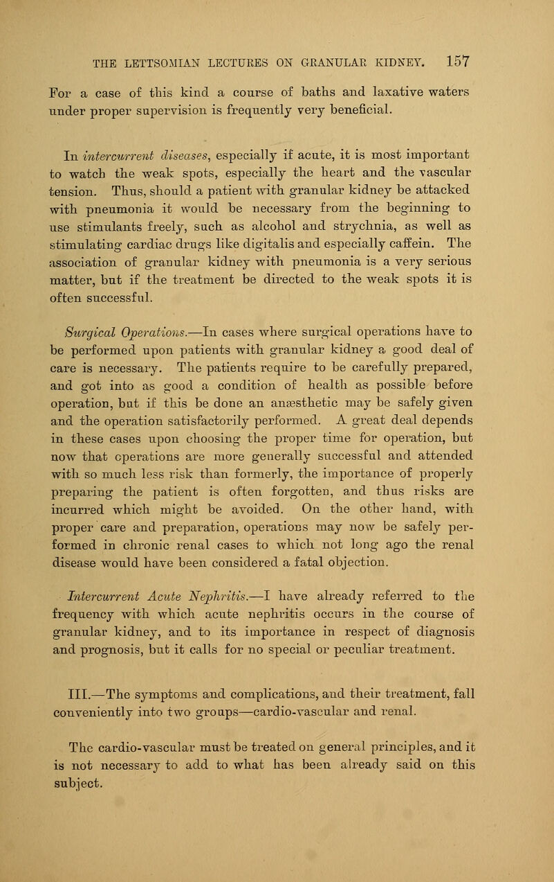 For a case of this kind a course of baths and laxative waters under proper supervision is frequently very beneficial. In intercurrent diseases, especially if acute, it is most important to watch the weak spots, especially the heart and the vascular tension. Thus, should a patient with granular kidney be attacked with pneumonia it would be necessary from the beginning to use stimulants freely, such as alcohol and strychnia, as well as stimulating cardiac drugs like digitalis and especially caffein. The association of granular kidney with pneumonia is a very serious matter, but if the treatment be directed to the weak spots it is often successful. Surgical Operations.—In cases where surgical operations have to be performed upon patients with granular kidney a good deal of care is necessary. The patients require to be carefully prepared, and got into as good a condition of health as possible before operation, but if this be done an anaesthetic may be safely given and the operation satisfactorily performed. A great deal depends in these cases upon choosing the proper time for operation, but now that operations are more generally successful and attended with so much less risk than formerly, the importance of properly preparing the patient is often forgotten, and thus risks are incurred which might be avoided. On the other hand, with proper care and preparation, operations may now be safely per- formed in chronic renal cases to which not long ago the renal disease would have been considered a fatal objection. Intercurrent Acute Nephritis.—I have already referred to the frequency with which acute nephritis occurs in the course of granular kidney, and to its importance in respect of diagnosis and prognosis, but it calls for no special or peculiar treatment. III.—The symptoms and complications, and their treatment, fall conveniently into two groups—cardio-vascular and renal. The cardio-vascular must be treated on general principles, and it is not necessary to add to what has been already said on this subject.