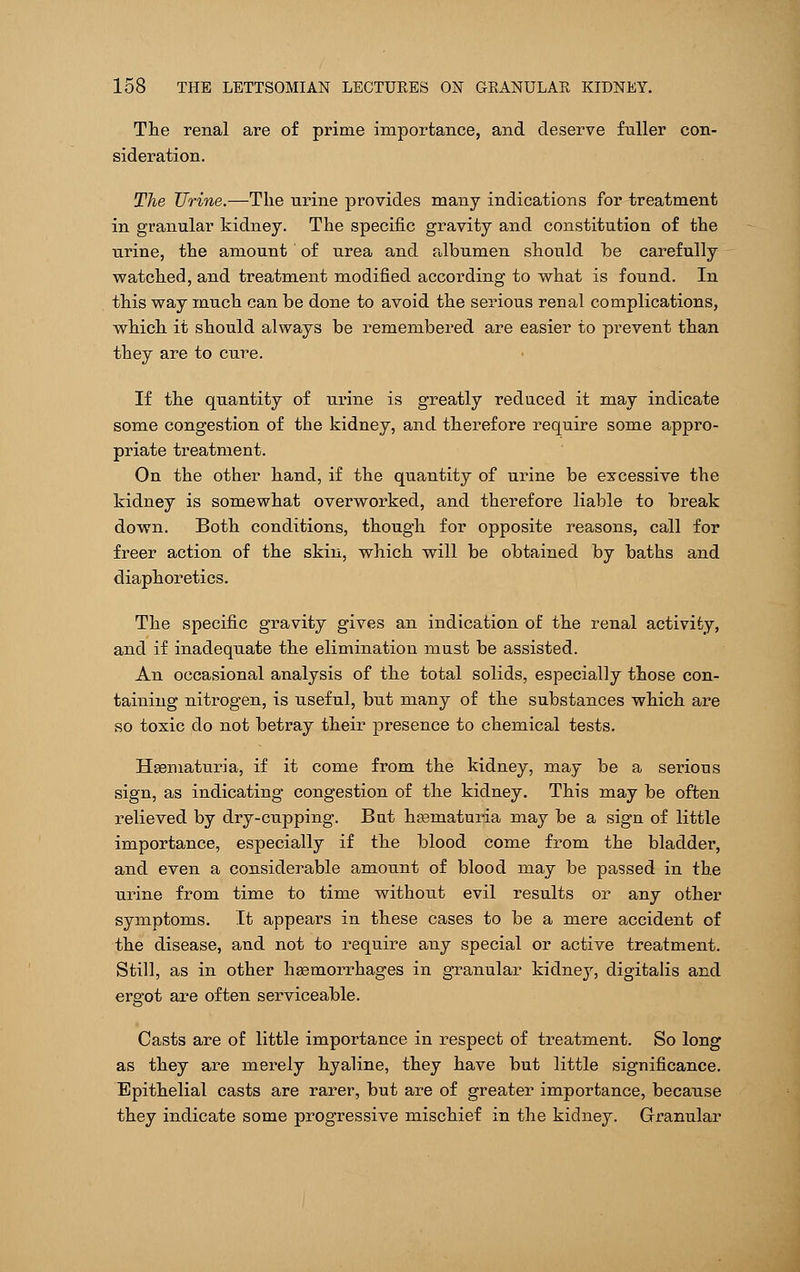 The renal are of prime importance, and deserve fuller con- sideration. The Urine.—The urine provides many indications for treatment in granular kidney. The specific gravity and constitution of the urine, the amount of urea and albumen should he carefully watched, and treatment modified according to what is found. In this way much can be done to avoid the serious renal complications, which it should always be remembered are easier to prevent than they are to cure. If the quantity of urine is greatly reduced it may indicate some congestion of the kidney, and therefore require some appro- priate treatment. On the other hand, if the quantity of urine be excessive the kidney is somewhat overworked, and therefore liable to break down. Both conditions, though for opposite reasons, call for freer action of the skin, which will be obtained by baths and diaphoretics. The specific gravity gives an indication of the renal activity, and if inadequate the elimination must be assisted. An occasional analysis of the total solids, especially those con- taining nitrogen, is useful, but many of the substances which are so toxic do not betray their presence to chemical tests. Hsematuria, if it come from the kidney, may be a serious sign, as indicating congestion of the kidney. This may be often relieved by dry-cupping. But haainaturia may be a sign of little importance, especially if the blood come from the bladder, and even a considerable amount of blood may be passed in the urine from time to time without evil results or any other symptoms. It appears in these cases to be a mere accident of the disease, and not to require any special or active treatment. Still, as in other haemorrhages in granular kidney, digitalis and ergot are often serviceable. Casts are of little importance in respect of treatment. So long as they are merely hyaline, they have but little significance. Epithelial casts are rarer, but are of greater importance, because they indicate some progressive mischief in the kidney. Granular