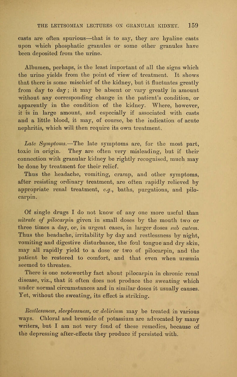 casts are often spurious—that is to say, they are hyaline casts upon which phosphatic granules or some other granules have been deposited from the urine. Albumen, perhaps, is the least important of all the signs which the urine yields from the point of view of treatment. It shows that there is some mischief of the kidney, but it fluctuates greatly from day to day; it may be absent or vary greatly in amount without any corresponding change in the patient's condition, or apparently in the condition of the kidney. Where, however, it is in large amount, and especially if associated with casts and a little blood, it may, of course, be the indication of acute nephritis, which will then require its own treatment. Late Symptoms.—The late symptoms are, for the most part, toxic in origin. They are often very misleading, but if their connection with granular kidney be rightly recognised, much may be done by treatment for their relief. Thus the headache, vomiting, cramp, and other symptoms, after resisting ordinary treatment, are often rapidly relieved by appropriate renal treatment, e.g., baths, purgations, and pilo- carpi^ Of single drugs I do not know of any one more useful than nitrate of pilocarpin given in small doses by the mouth two or three times a day, or, in urgent cases, in larger doses sub cutem. Thus the headache, irritability by day and restlessness by night, vomiting and digestive disturbance, the foul tongue and dry skin, may all rapidly yield to a dose or two of pilocarpin, and the patient be restored to comfort, and that even when ursemia seemed to threaten. There is one noteworthy fact about pilocarpin in chronic renal disease, viz., that it often does not produce the sweating which under normal circumstances and in similar doses it usually causes. Yet, without the sweating, its effect is striking. Restlessness, sleeplessness, or delirium may be treated in various ways. Chloral and bromide of potassium are advocated by many writers, but I am not very fond of these remedies, because of the depressing after-effects they produce if persisted with.