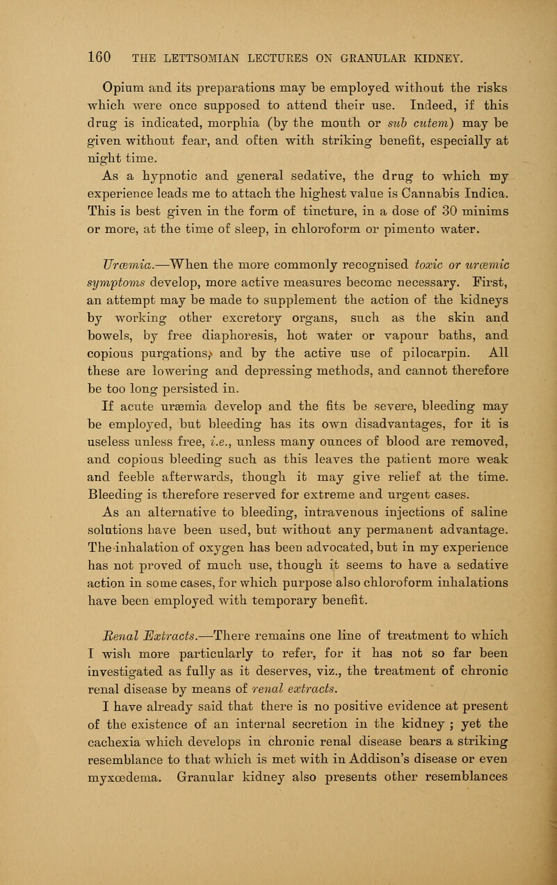 Opium and its preparations may be employed without the risks which were once supposed to attend their use. Indeed, if this drug is indicated, morphia (by the mouth or sub cutem) may be given without fear, and often with striking benefit, especially at night time. As a hypnotic and general sedative, the drug to which my experience leads me to attach the highest value is Cannabis Indica. This is best given in the form of tincture, in a dose of 30 minims or more, at the time of sleep, in chloroform, or pimento water. Urcemia.—When the more commonly recognised toxic or urcemic symptoms develop, more active measures become necessary. First, an attempt may be made to supplement the action of the kidneys by working other excretory organs, such as the skin and bowels, by free diaphoresis, hot water or vapour baths, and copious purgations,* and by the active use of pilocarpin. All these are lowering and depressing methods, and cannot therefore be too long persisted in. If acute uraemia develop and the fits be severe, bleeding may be employed, but bleeding has its own disadvantages, for it is useless unless free, i.e., unless many ounces of blood are removed, and copious bleeding such as this leaves the patient more weak and feeble afterwards, though it may give relief at the time. Bleeding is therefore reserved for extreme and urgent cases. As an alternative to bleeding, intravenous injections of saline solutions have been used, but without any permanent advantage. The inhalation of oxygen has been advocated, but in my experience has not proved of much use, though it seems to have a sedative action in some cases, for which purpose also chloroform inhalations have been employed with temporary benefit. Renal Extracts.—There remains one line of treatment to which I wish more particularly to refer, for it has not so far been investigated as fully as it deserves, viz., the treatment of chronic renal disease by means of renal extracts. I have already said that there is no positive evidence at present of the existence of an internal secretion in the kidney ; yet the cachexia which develops in chronic renal disease bears a striking resemblance to that which is met with in Addison's disease or even myxcedema. Granular kidney also presents other resemblances