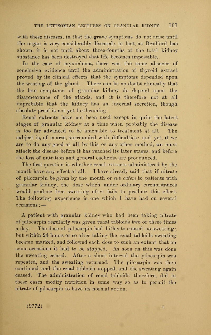 with these diseases, in. that the grave symptoms do not arise until the organ is very considerably diseased; in fact, as Bradford has shown, it is not until about three-fourths of the total kidney substance has been destroyed that life becomes impossible. In the case of myxcedema, there was the same absence of conclusive evidence until the administration of thyroid extract proved by its clinical effects that the symptoms depended upon the wasting of the gland. There can be no doubt clinically that the late symptoms of granular kidney do depend upon the disappearance of the glands, and it is therefore not at all improbable that the kidney has an internal secretion, though absolute proof is not yet forthcoming. Renal extracts have not been used except in quite the latest stages of granular kidney at a time when probably the disease is too far advanced to be amenable to treatment at all. The subject is, of course, surrounded with difficulties ; and yet, if we are to do any good at all by this or any other method, we mnst attack the disease before it has reached its later stages, and before the loss of nutrition and general cachexia are pronounced. The first question is whether renal extracts administered by the mouth have any effect at all. I have already said that if nitrate of pilocarpin be given by the mouth or sub cutem to patients with granular kidney, the dose which under ordinary circumstances would produce free sweating often fails to produce this effect. The following experience is one which I have had on several occasions :— A patient with granular kidney who had been taking nitrate of pilocarpin regularly was given renal tabloids two or three times a day. The dose of pilocarpin had hitherto caused no sweating; but within 24 hours or so after taking the renal tabloids sweating became marked, and followed each dose to such an extent that on some occasions it had to be stopped. As soon as this was done the sweating ceased. After a short interval the pilocarpin was repeated, and the sweating returned. The pilocarpin was then continued and the renal tabloids stopped, and the sweating again ceased. The administration of renal tabloids, therefore, did in these cases modify nutrition in some way so as to permit th& nitrate of pilocarpin to have its normal action. (9772) l