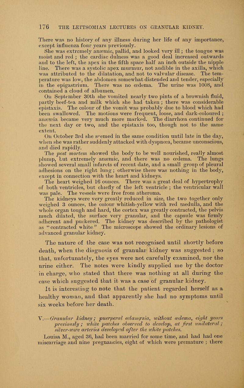 There was no history of any illness during her life of any importance, except influenza four years previously. She was extremely anaemic, pallid, and looked very ill; the tongue was moist and red ; the cardiac dulness was a good deal increased outwards and to the left, the apex in the fifth space half an inch outside the nipple line. There was a systolic apex murmur, not audible in the axilla, which was attributed to the dilatation, and not to valvular disease. The tem- perature was low, the abdomen somewhat distended and tender, especially in the epigastrium. There was no oedema. The urine was 1008, and contained a cloud of albumen. On September 30th she vomited nearly two pints of a brownish fluid, partly beef-tea and milk which she had taken; there was considerable epistaxis. The colour of the vomit was probably due to blood which had been swallowed. The motions were frequent, loose, and dark-coloured ; anaemia became very much more marked. The diarrhoea continued for the next day or two, and the epistaxis too, though not to the same extent. On October 3rd she seemed in the same condition until late in the day, when she was rather suddenly attacked with dyspnoea, became unconscious, and died rapidly. The post mortem showed the body to be well nourished, really almost plump, but extremely anaemic, and there was no oedema. The lungs showed several small infarcts of recent date, and a small group of pleural adhesions on the right lung; otherwise there was nothing in the body, except in connection with the heart and kidneys. The heart weighed 16 ounces. There was a great deal of hypertrophy of both ventricles, but chiefly of the left ventricle ; the ventricular wall was pale. The vessels were free from atheroma. The kidneys were very greatly reduced in size, the two together only weighed 3 ounces, the colour whitish-yellow with red medulla, and the whole organ tough and hard, the cortex was greatly contracted, the pelvis much dilated, the surface very granular, and the capsule was firmly adherent and puckered. The kidney was described by the pathologist as contracted white The microscope showed the ordinary lesions of advanced granular kidney. The nature of the case was not recognised until shortly before death, when the diagnosis of granular kidney was suggested ; so that, unfortunately, the eyes were not carefully examined, nor the urine either. The notes were kindly supplied me by the doctor in charge, who stated that there was nothing at all during the case which suggested that it was a case of granular kidney. It is interesting to note that the patient regarded herself as a healthy woman, and that apparently she had no symptoms until six weeks before her death. V.—Granular kidney; puerperal eclampsia, without oedema, eight years previously; white patches observed to develop, at first unilateral; silver-wire arteries developed after the white patches. Louisa M., aged 36, had been married for some time, and had had one miscarriage and nine pregnancies, eight of which were premature ; there