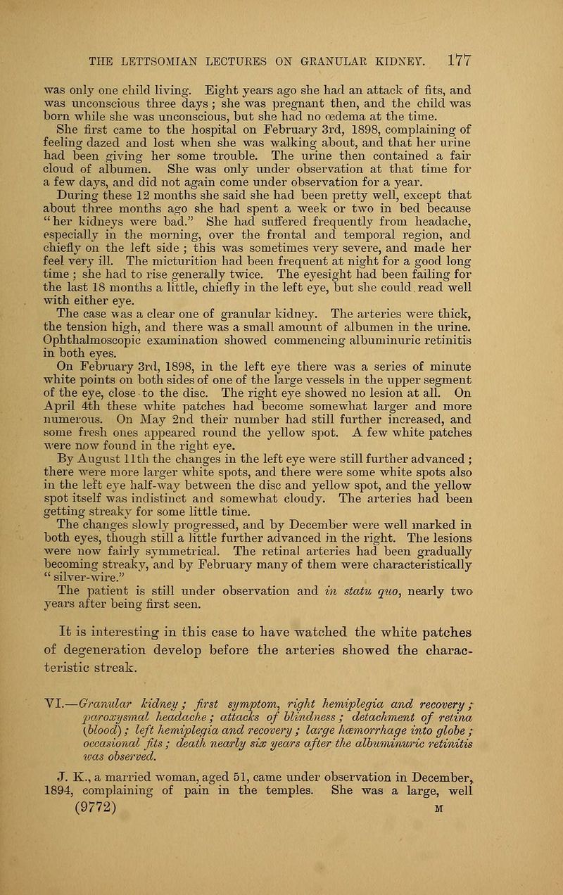 was only one child living. Eight years ago she had an attack of fits, and was unconscious three days ; she was pregnant then, and the child was born while she was unconscious, but she had no oedema at the time. She first came to the hospital on February 3rd, 1898, complaining of feeling dazed and lost when she was walking about, and that her urine had been giving her some trouble. The urine then contained a fair cloud of albumen. She was only under observation at that time for a few days, and did not again come under observation for a year. During these 12 months she said she had been pretty well, except that about three months ago she had spent a week or two in bed because her kidneys were bad. She had suffered frequently from headache, especially in the morning, over the frontal and temporal region, and chiefly on the left side ; this was sometimes very severe, and made her feel very ill. The micturition had been frequent at night for a good long time ; she had to rise generally twice. The eyesight had been failing for the last 18 months a little, chiefly in the left eye, but she could. read well with either eye. The case was a clear one of granular kidney. The arteries were thick, the tension high, and there was a small amount of albumen in the urine. Ophthalmoscopic examination showed commencing albuminuric retinitis in both eyes. On February 3rd, 1898, in the left eye there was a series of minute white points on both sides of one of the large vessels in the upper segment of the eye, close to the disc. The right eye showed no lesion at all. On April 4th these white patches had become somewhat larger and more numerous. On May 2nd their number had still further increased, and some fresh ones appeared round the yellow spot. A few white patches were now found in the right eye. By August 11th the changes in the left eye were still further advanced ; there were more larger white spots, and there were some white spots also in the left eye half-way between the disc and yellow spot, and the yellow spot itself was indistinct and somewhat cloudy. The arteries had been getting streaky for some little time. The changes slowly progressed, and by December were well marked in both eyes, though still a little further advanced in the right. The lesions were now fairly symmetrical. The retinal arteries had been gradually becoming streaky, and by February many of them were characteristically  silver-wire. The patient is still under observation and in statu quo, nearly two years after being first seen. It is interesting in this case to have watched the white patches of degeneration develop before the arteries showed the charac- teristic streak. VI.—Granular kidney ; first symptom, right hemiplegia and recovery ; paroxysmal headache; attacks of blindness ; detachment of retina (blood) ; left hemiplegia and recovery ; large haemorrhage into globe ; occasional fits ; death nearly six years after the albuminuric retinitis vjas observed. J. K., a married woman, aged 51, came under observation in December, 1894, complaining of pain in the temples. She was a large, well (9772) m