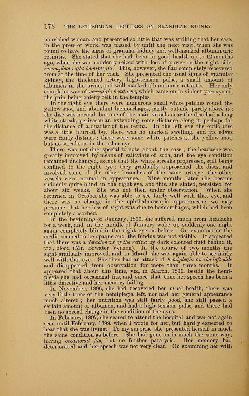 nourished woman, and presented so little that was striking that her case, in the press of work, was passed by until the next visit, when she was found to have the signs of granular kidney and well-marked albuminuric retinitis. She stated that she had been in good health up to 12 months ago, when she was suddenly seized with loss of power on the right side, incomplete right hemiplegia. This, however, she had completely recovered from at the time of her visit. She presented the usual signs of granular kidney, the thickened artery, high-tension pulse, a small amount of albumen in the urine, and well-marked albuminuric retinitis. Her only complaint was of neuralgic headache, which came on in violent paroxysms, the pain being chiefly felt in the temples. In the right eye there were numerous small white patches round the yellow spot, and abundant haemorrhages, partly outside partly above it; the disc was normal, but one of the main vessels near the disc had a long white streak, perivascular, extending some distance along it, perhaps for the distance of a quarter of the retina. In the left eye the optic disc was a little blurred, but there was no marked swelling, and its edges were fairly distinct ; there were some white patches at the yellow spot, but no streaks as in the other eye. There was nothing special to note about the case ; the headache was greatly improved by means of salicylate of soda, and the eye condition remained unchanged, except that the white streaks progressed, still being confined to the right eye ; they gradually approached the discs, and involved some of the other branches of the same artery; the other vessels were normal in appearance. Nine months later she became suddenly quite blind in the right eye, and this, she stated, persisted for about six weeks. She was not then under observation. When she returned in October she was able to see fairly well with that eye, and there was no change in the ophthalmoscopic appearances; we may presume that her loss of sight was due to haemorrhages, which had been ■completely absorbed. In the beginning of January, 1896, she suffered much from headache for a week, and in the middle of January woke up suddenly one night again completely blind in the right eye, as before. On examination the media seemed to be opaque and the fundus was not visible. It appeared that there was a detachment of the retina by dark coloured fluid behind it, viz., blood (Mr. Bowater Vernon). In the course of two months the sight gradually improved, and in March she was again able to see fairly well with that eye. She then had an attack of hemiplegia on the left side and disappeared from observation for more than three months. It appeared that about this time, viz., in March, 1896, beside the hemi- plegia she had occasional fits, and since that time her speech has been a little defective and her memory failing. In November, 1896, she had recovered her usual health, there was very little trace of the hemiplegia left, nor had her general appearance much altered ; her nutrition was still fairly good, she still passed a certain amount of albumen, and had a high-tension pulse, and there had been no special change in the condition of the eyes. In February, 1897, she ceased to attend the hospital and was not again seen until February, 1899, when I wrote for her, but hardly expected to hear that she was living. To my surprise she presented herself in much the same condition as before. She had gone on in much the same way, having occasional fits, but no further paralysis. Her memory had deteriorated and her speech was not very clear. On examining her with