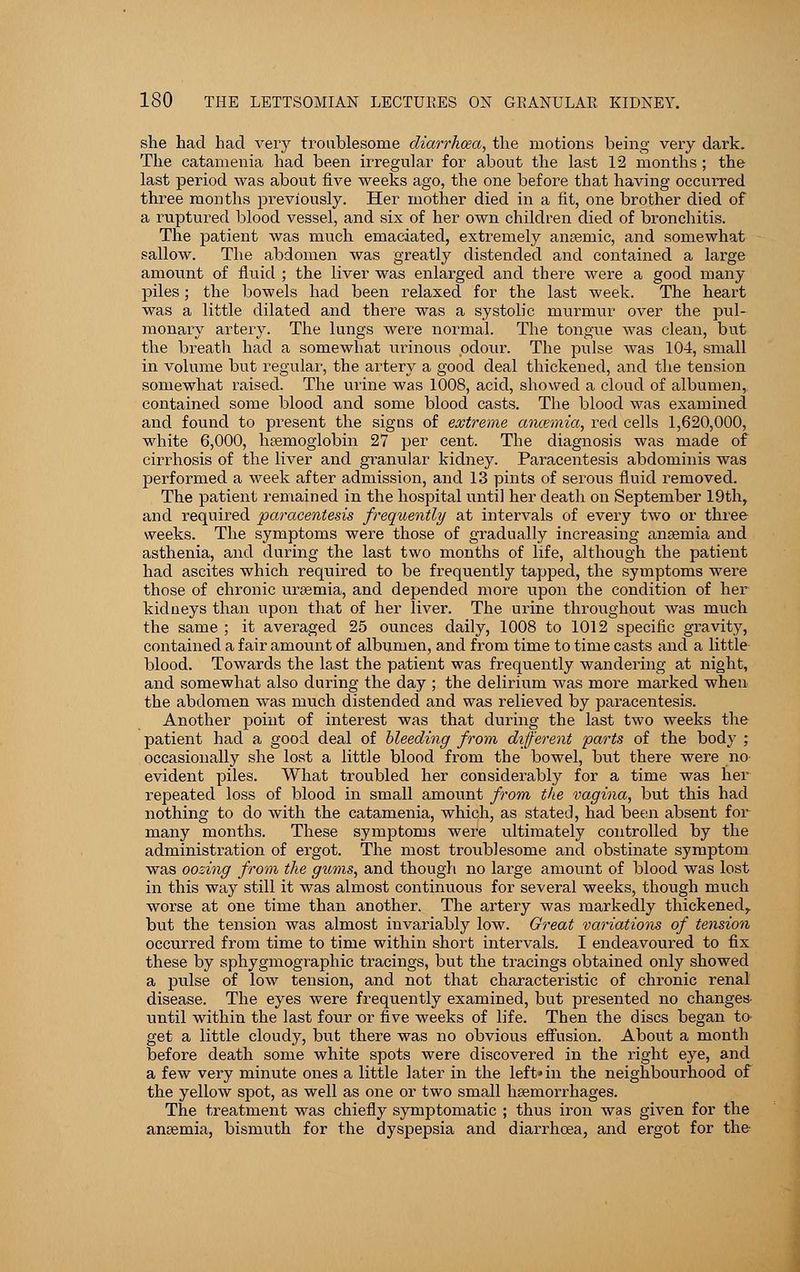 she had had very troublesome diarrhoea, the motions being very dark. The catamenia had been irregular for about the last 12 months ; the last period was about five weeks ago, the one before that having occurred three months previously. Her mother died in a fit, one brother died of a ruptured blood vessel, and six of her own children died of bronchitis. The patient was much emaciated, extremely anaemic, and somewhat sallow. The abdomen was greatly distended and contained a large amount of fluid ; the liver was enlarged and there were a good many piles; the bowels had been relaxed for the last week. The heart was a little dilated and there was a systolic murmur over the pul- monary artery. The lungs were normal. The tongue was clean, but the breath had a somewhat urinous odour. The pulse was 104, small in volume but regular, the artery a good deal thickened, and the tension somewhat raised. The urine was 1008, acid, showed a cloud of albumen, contained some blood and some blood casts. The blood was examined and found to present the signs of extreme ancemia, red cells 1,620,000, white 6,000, haemoglobin 27 per cent. The diagnosis was made of cirrhosis of the liver and gi-anular kidney. Paracentesis abdominis was performed a week after admission, and 13 pints of serous fluid removed. The patient remained in the hospital until her death on September 19th, and required paracentesis frequently at intervals of every two or three weeks. The symptoms were those of gradually increasing anaemia and asthenia, and during the last two months of life, although the patient had ascites which required to be frequently tapped, the symptoms were those of chronic uraemia, and depended more upon the condition of her kidneys than upon that of her liver. The urine throughout was much the same ; it averaged 25 ounces daily, 1008 to 1012 specific gravity, contained a fair amount of albumen, and from time to time casts and a little blood. Towards the last the patient was frequently wandering at night, and somewhat also during the day ; the delirium was more marked when the abdomen was much distended and was relieved by paracentesis. Another point of interest was that during the last two weeks the patient had a good deal of bleeding from different parts of the body ; occasionally she lost a little blood from the bowel, but there were no- evident piles. What troubled her considerably for a time was her repeated loss of blood in small amount from the vagina, but this had nothing to do with the catamenia, which, as stated, had been absent for many months. These symptoms were ultimately controlled by the administration of ergot. The most troublesome and obstinate symptom was oozing from the gums, and though no large amount of blood was lost in this way still it was almost continuous for several weeks, though much worse at one time than another. The artery was markedly thickened, but the tension was almost invariably low. Great variations of tension occurred from time to time within short intervals. I endeavoured to fix these by sphygmographic tracings, but the tracings obtained only showed a pulse of low tension, and not that characteristic of chronic renal disease. The eyes were frequently examined, but presented no changes until within the last four or five weeks of life. Then the discs began to- get a little cloudy, but there was no obvious effusion. About a month before death some white spots were discovered in the right eye, and a few very minute ones a little later in the left* in the neighbourhood of the yellow spot, as well as one or two small haemorrhages. The treatment was chiefly symptomatic ; thus iron was given for the anaemia, bismuth for the dyspepsia and diarrhoea, and ergot for the-