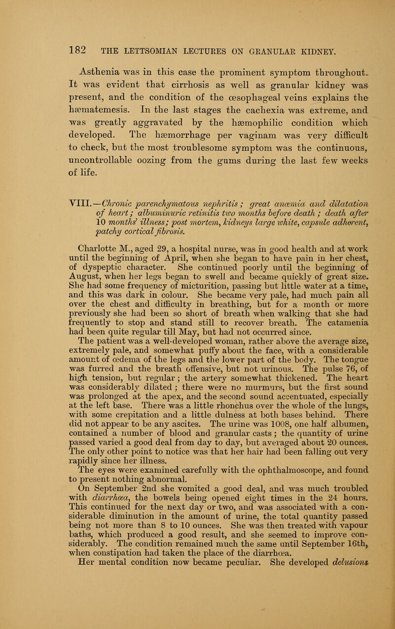Asthenia was in this case the prominent symptom throughout.. It was evident that cirrhosis as well as granular kidney was present, and the condition of the oesophageal veins explains the haamatemesis. In the last stages the cachexia was extreme, and was greatly aggTavated by the haamophilic condition which developed. The haemorrhage per vaginam was very difficult to check, but the most troublesome symptom was the continuous, uncontrollable oozing from the gums during the last few weeks of life. VIII.—Chronic parenchymatous nephritis ; great ancemia and dilatation of heart; albuminuric retinitis two months before death ; death after 10 months1 illness; post mortem, kidneys large white, capside adherent, patchy cortical fibrosis. Charlotte M., aged 29, a hospital nurse, was in good health and at work until the beginning of April, when she began to have pain in her chest, of dyspeptic character. She continued poorly until the beginning of August, when her legs began to swell and became quickly of great size. She had some frequency of micturition, passing but little water at a time, and this was dark in colour. She became very pale, had much pain all over the chest and difficulty in breathing, but for a month or more previously she had been so short of breath when walking that she had frequently to stop and stand still to recover breath. The catamenia had been quite regular till May, but had not occurred since. The patient was a well-developed woman, rather above the average size, extremely pale, and somewhat puffy about the face, with a considerable amount of oedema of the legs and the lower part of the body. The tongue was furred and the breath offensive, but not urinous. The pulse 76, of high tension, but regidar; the artery somewhat thickened. The heart was considerably dilated ; there were no murmurs, but the first sound was prolonged at the apex, and the second sound accentuated, especially at the left base. There was a little rhonchus over the whole of the lungs, with some crepitation and a little dulness at both bases behind. There did not appear to be any ascites. The urine was 1008, one half albumen, contained a number of blood and granular casts; the quantity of urine passed varied a good deal from day to day, but averaged about 20 ounces. The only other point to notice was that her hair had been falling out very rapidly since her illness. The eyes were examined carefully with the ophthalmoscope, and found to present nothing abnormal. On September 2nd she vomited a good deal, and was much troubled with diarrhoea, the bowels being opened eight times in the 24 hours. This continued for the next day or two, and was associated with a con- siderable diminution in the amount of urine, the total quantity passed being not more than 8 to 10 ounces. She was then treated with vapour baths, which produced a good result, and she seemed to improve con- siderably. The condition remained much the same until September 16th, when constipation had taken the place of the diarrhoea. Her mental condition now became peculiar. She developed delusions-
