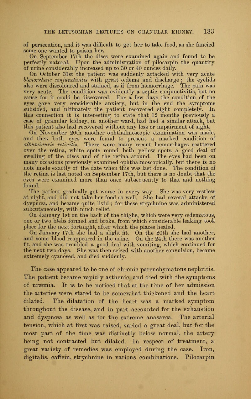 of persecution, and it was difficult to get her to take food, as she fancied some one wanted to poison her. On September 17th the discs were examined again and found to be perfectly natural. Upon the administration of pilocarpin the quantity of urine considerably increased up to 30 or 40 ounces daily. On October 31st the patient was suddenly attacked with very acute blenorrhoeic conjunctivitis with great oedema and discharge ; the eyelids also were discoloured and stained, as if from haemorrhage. The pain was very acute. The condition was evidently a septic conjunctivitis, but no cause for it could be discovered. For a few days the condition of the eyes gave very considerable anxiety, but in the end the symptoms subsided, and ultimately the patient recovered sight completely. In this connection it is interesting to state that 12 months previously a case of granular kidney, in another ward, had had a similar attack, but this patient also had recovered without any loss or impairment of sight. On November 20th another ophthalmoscopic examination was made, and then both eyes were found to present a marked condition of albximimiric retinitis. There were many recent haemorrhages scattered over the retina, white spots round both yellow spots, a good deal of swelling of the discs and of the retina around. The eyes had been on many occasions previously examined ophthalmoscopically, but there is no note made exactly of the date when this was last done. The condition of the retina is last noted on September 17th, but there is no doubt that the eyes were examined more than once subsequently to that and nothing found. The patient gradually got worse in every way. She was very restless at night, and did not take her food so well. She had several attacks of dyspnoea, and became quite livid ; for these strychnine was administered subcutaneously, with much relief. On January 1st on the back of the thighs, which were very cedematous, one or two blebs formed and broke, from which considerable leaking took place for the next fortnight, after which the places healed. On January 17 th she had a slight fit. On the 20th she had another, and some blood reappeared in the urine. On the 24th there was another fit, and she was troubled a good deal with vomiting, which continued for the next two days. She was then seized with another convulsion, became extremely cyanosed, and died suddenly. The case appeared to be one of chronic parenchymatous nephritis. The patient became rapidly asthenic, and died with the symptoms of uraemia. It is to be noticed that at the time of her admission the arteries were stated to be somewhat thickened and the heart dilated. The dilatation of the heart was a marked symptom throughout the disease, and in part accounted for the exhaustion and dyspnoea as well as for the extreme anasarca. The arterial tension, which at first was raised, varied a great deal, but for the most part of the time was distinctly below normal, the artery being not contracted but dilated. In respect of treatment, a great variety of remedies was employed during the case. Iron, digitalis, caffein, strychnine in various combinations. Pilocarpin