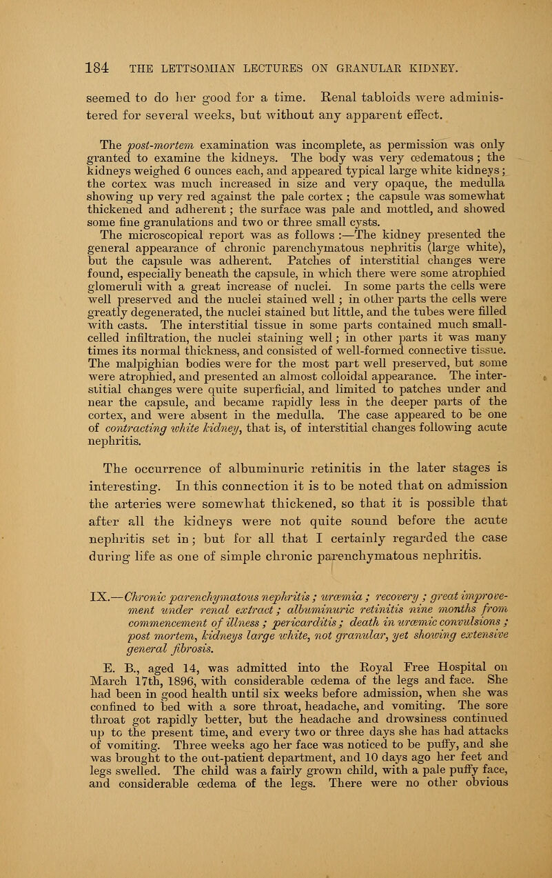 seemed to do her good for a time. Renal tabloids were adminis- tered for several weeks, but without any apparent effect. The post-mortem examination was incomplete, as permission was only granted to examine the kidneys. The body was very oedematous; the kidneys weighed 6 ounces each, and appeared typical large white kidneys; the cortex was much increased in size and very opaque, the medulla showing up very red against the pale cortex ; the capsule was somewhat thickened and adherent; the surface was pale and mottled, and showed some fine granulations and two or three small cysts. The microscopical report was as follows :—The kidney presented the general appearance of chronic parenchymatous nephritis (large white), but the capsule was adherent. Patches of interstitial changes were found, especially beneath the capsule, in which there were some atrophied glomeruli with a great increase of nuclei. In some parts the cells were well preserved and the nuclei stained well ; in other parts the cells were greatly degenerated, the nuclei stained but little, and the tubes were filled with casts. The interstitial tissue in some parts contained much small- celled infiltration, the nuclei staining well; in other parts it was many times its normal thickness, and consisted of well-formed connective tissue. The malpighian bodies were for the most part well preserved, but some were atrophied, and presented an almost colloidal appearance. The inter- stitial changes were quite superficial, and limited to patches under and near the capsule, and became rapidly less in the deeper parts of the cortex, and were absent in the medulla. The case appeared to be one of contracting white kidney, that is, of interstitial changes following acute nephritis. The occurrence of albuminuric retinitis in the later stages is interesting. In this connection it is to be noted that on admission the arteries were somewhat thickened, so that it is possible that after all the kidneys were not quite sound before the acute nephritis set in; but for all that I certainly regarded the case during life as one of simple chronic parenchymatous nephritis. IX.—Chronic parenchymatous nephritis ; uraemia ; recovery ; great improve- ment under renal extract; albuminuric retinitis nine months from commencement of illness ; pericarditis ; death in urcemic convulsions ; post mortem, kidneys large white, not granular, yet showing extensive general fibrosis. E. B., aged 14, was admitted into the Royal Free Hospital on March 17th, 1896, with considerable oedema of the legs and face. She had been in good health until six weeks before admission, when she was confined to bed with a sore throat, headache, and vomiting. The sore throat got rapidly better, but the headache and drowsiness continued up to the present time, and every two or three days she has had attacks of vomiting. Three weeks ago her face was noticed to be puffy, and she was brought to the out-patient department, and 10 days ago her feet and legs swelled. The child was a fairly grown child, with a pale puffy face, and considerable oedema of the legs. There were no other obvious
