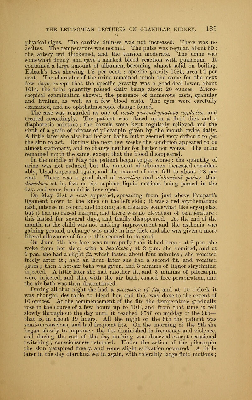 physical signs. The cardiac clulness was not increased. There was no ascites. The temperature was normal. The pulse was regular, about 80 ; the artery not thickened, and the tension moderate. The urine was somewhat cloudy, and gave a marked blood reaction with guaiacum. It contained a large amount of albumen, becoming almost solid on boiling, Esbach's test showing 1*2 per cent. ; specific gravity 1025, urea 1*1 per cent. The character of the urine remained much the same for the next few days, except that the specific gravity was a good deal lower, about 1014, the total quantity passed daily being about 20 ounces. Micro- scopical examination showed the presence of numerous casts, granular and hyaline, as well as a few blood casts. The eyes were carefully examined, and no ophthalmoscopic change found. The case was regarded as one of acute parenchymatous nephritis, and treated accordingly. The patient was placed upon a fluid diet and a diaphoretic mixture ; the bowels were kept regularly relieved, and the sixth of a grain of nitrate of pilocarpin given by the mouth twice daily. A little later she also had hot-air baths, but it seemed very difficult to get the skin to act. During the next few weeks the condition appeared to be almost stationary, and to change neither for better nor worse. The urine remained much the same, except that the blood disappeared. In the middle of May the patient began to get worse ; the quantity of urine was not reduced, but the amount of albumen increased consider- ably, blood appeared again, and the amount of urea fell to about 08 per cent. There was a good deal of vomiting and abdominal pain; then diarrhoea set in, five or six copious liquid motions being passed in the day, and some bronchitis developed. On May 21st a rash appeared, spreading from just above Poupart's ligament down to the knee on the left side ; it was a red erythematous rash, intense in colour, and looking at a distance somewhat like erysipelas, but it had no raised margin, and there was no elevation of temperature ; this lasted for several days, and finally disappeared. At the end of the month, as the child was not making improvement and the asthenia was gaining ground, a change was made in her diet, and she was given a more liberal allowance of food ; this seemed to do good. On June 7th her face was more puffy than it had been ; at 2 p.m. she woke from her sleep with a headache; at 3 p.m. she vomited, and at 6 p.m. she had a slight^, which lasted about four minutes ; she vomited freely after it; half an hour later she had a second fit, and vomited again ; then a hot-air bath was given, and 3 minims of liquor strychninse injected. A little later she had another fit, and 3 minims of pilocarpin were injected, and this, with the air bath, caused free perspiration, and the air bath was then discontinued. During all that night she had a succession of fits, and at 10 o'clock it was thought desirable to bleed her, and this was done to the extent of 10 ounces. At the commencement of the fits the temperature gradually rose in the course of a few hours up to 104°, and from that time it fell slowly throughout the day until it reached 97'8° on midday of the 9th— that is, in about 19 hours. All the night of the 8th the patient was semi-unconscious, and had frequent fits. On the morning of the 9th she began slowly to improve ; the fits diminished in frequency and violence, and during the rest of the day nothing was observed except occasional twitching; consciousness returned. Under the action of the pilocarpin the skin perspired freely, and some slight salivation occurred. A little later in the day diarrhoea set in again, with tolerably large fluid motions;