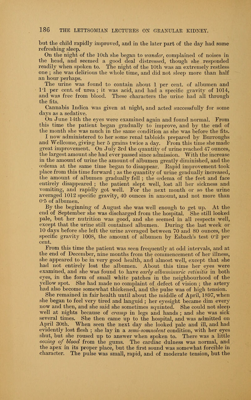 but the child rapidly improved, and in the later part of the day had some refreshing sleep. On the night of the lOch she began to wander, complained of noises in the head, and seemed a good deal distressed, though she. responded readily when spoken to. The night of the 10th was an extremely restless one ; she was delirious the whole time, and did not sleep more than half an hour perhaps. The urine was found to contain abouc 1 per cent, of albumen and 11 per cent, of urea ; it was acid, and had a specific gravity of 1014, and was free from blood. These characters the urine had all through the fits. Cannabis Indica was given at night, and acted successfully for some days as a sedative. On June 14th the eyes were examined again and found normal. From this time the patient began gradually to improve, and by the end of the month she was much in the same condition as she was before the fits. I now administered to her some renal tabloids prepared by Burroughs and Wellcome, giving her 5 grains twice a day. From this time she made great improvement. On July 3rd the quantity of urine reached 47 ounces, the largest amount she had ever passed since admission. With the increase in the amount of urine the amount of albumen greatly diminished, and the oedema at the same time began to disappear. Rapid improvement took place from this time forward ; as the quantity of urine gradually increased, the_ amount of albumen gradually fell; the oedema of the feet and face entirely disappeared ; the patient slept well, lost all her sickness and vomiting, and rapidly got well. For the next month or so the urine averaged 1012 specific gravity, 40 ounces in amount, and not more than 05 of albumen. By the beginning of August she was well enough to get up. At the end of SejDtember she was discharged from the hospital. She still looked pale, but her nutrition was good, and she seemed in all respects well, except that the urine still contained albumen, During the last week or 10 days before she left the urine averaged between 70 and 80 ounces, the specific gravity 1008, the amount of albumen by Esbach's test 02 per cent. From this time the patient was seen frequently at odd intervals, and at the end of December, nine months from the commencement of her illness, she appeared to be in very good health, and almost well, except that she had not entirely lost the albumen. About this time her eyes were examined, and she was found to have early albuminuric retinitis in both eyes, in the form of small white patches in the neighbourhood of the yellow spot. She had made no complaint of defect of vision ; the artery had also become somewhat thickened, and the pulse was of high tension. She remained in fair health until about the middle of April, 1897, when she began to feel very tired and languid ; her eyesight became dim every now and then, and she said she sometimes squinted. She could not sleep well at nights because of cramp in legs and hands ; and she was sick several times. She then came up to the hospital, and was admitted on April 30th. When seen the next day she looked pale and ill, and had evidently lost flesh ; she lay in a semi-somnolent condition, with her eyes shut, but she roused up to answer when spoken to. There was a little oozing of blood from the gums. The cardiac dulness was normal, and the apex in its proper place, but the first sound was somewhat forcible in character. The pulse was small, rapid, and of moderate tension, but the